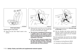 WRS0864                                              WRS0137                                             WRS0138
             Front seat shown                      ᭺
                                                   2   Slowly pull the seat belt out of the retractor   ᭺
                                                                                                        3   Position the lap belt portion low and snug
Fastening the seat belts                               and insert the tongue into the buckle until          on the hips as shown.
                                                       you hear and feel the latch engage.
᭺
1   Adjust the seat. See “Seats” earlier in this                                                        ᭺
                                                                                                        4   Pull the shoulder belt portion toward the
    section.                                       ● The retractor is designed to lock during               retractor to take up extra slack. Be sure the
                                                     a sudden stop or on impact. A slow                     shoulder belt is routed over your shoulder
                                                     pulling motion permits the seat belt to                and across your chest.
                                                     move, and allows you some freedom of
                                                                                                        The front passenger seat and the rear seating
                                                     movement in the seat.
                                                                                                        positions three-point seat belts have two modes
                                                   ● If the seat belt cannot be pulled from             of operation:
                                                     its fully retracted position, firmly pull
                                                                                                         ● Emergency Locking Retractor (ELR)
                                                     the belt and release it. Then smoothly
                                                     pull the belt out of the retractor.                 ● Automatic Locking Retractor (ALR)



1-14 Safety—Seats, seat belts and supplemental restraint system




                                                                                ੬ REVIEW COPY—2009 Maxima (max)
                                                                                Owners Manual—USA_English (nna)
                                                                                10/20/08—debbie ੭
 