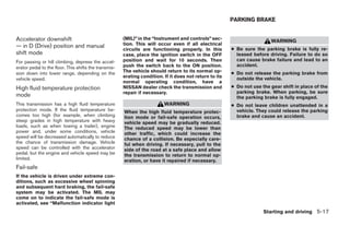 PARKING BRAKE


Accelerator downshift                                  (MIL)” in the “Instrument and controls” sec-
                                                                                                                          WARNING
— in D (Drive) position and manual                     tion. This will occur even if all electrical
                                                       circuits are functioning properly. In this        ● Be sure the parking brake is fully re-
shift mode                                             case, place the ignition switch in the OFF          leased before driving. Failure to do so
For passing or hill climbing, depress the accel-       position and wait for 10 seconds. Then              can cause brake failure and lead to an
erator pedal to the floor. This shifts the transmis-   push the switch back to the ON position.            accident.
sion down into lower range, depending on the           The vehicle should return to its normal op-       ● Do not release the parking brake from
                                                       erating condition. If it does not return to its     outside the vehicle.
vehicle speed.
                                                       normal operating condition, have a
High fluid temperature protection                      NISSAN dealer check the transmission and          ● Do not use the gear shift in place of the
                                                       repair if necessary.                                parking brake. When parking, be sure
mode                                                                                                       the parking brake is fully engaged.
This transmission has a high fluid temperature                            WARNING                        ● Do not leave children unattended in a
protection mode. If the fluid temperature be-          When the high fluid temperature protec-             vehicle. They could release the parking
comes too high (for example, when climbing             tion mode or fail-safe operation occurs,            brake and cause an accident.
steep grades in high temperature with heavy            vehicle speed may be gradually reduced.
loads, such as when towing a trailer), engine          The reduced speed may be lower than
power and, under some conditions, vehicle              other traffic, which could increase the
speed will be decreased automatically to reduce        chance of a collision. Be especially care-
the chance of transmission damage. Vehicle             ful when driving. If necessary, pull to the
speed can be controlled with the accelerator           side of the road at a safe place and allow
pedal, but the engine and vehicle speed may be         the transmission to return to normal op-
limited.                                               eration, or have it repaired if necessary.
Fail-safe
If the vehicle is driven under extreme con-
ditions, such as excessive wheel spinning
and subsequent hard braking, the fail-safe
system may be activated. The MIL may
come on to indicate the fail-safe mode is
activated, see “Malfunction indicator light
                                                                                                                       Starting and driving 5-17




                                                                                   ੬ REVIEW COPY—2009 Maxima (max)
                                                                                   Owners Manual—USA_English (nna)
                                                                                   10/20/08—debbie ੭
 