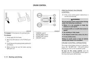 CRUISE CONTROL


                                                                                           PRECAUTIONS ON CRUISE
                                                                                           CONTROL
                                                                                            ● If the cruise control system malfunctions, it
                                                                                              cancels automatically.

                                                                                                              WARNING
                                                                                           Do not use the cruise control when driving
                                                                                           under the following conditions:
                                                                                           ● When it is not possible to keep the
                                                                                             vehicle at a set speed.
                                                                                           ● In heavy traffic or in traffic that varies in
                                                                                             speed.
                                        LSD0158                                  WSD0231
To engage: Firmly depress the parking brake.        1.   CANCEL switch                     ● On winding or hilly roads.

To release:                                         2.   ACCEL/RES switch                  ● On slippery roads (rain, snow, ice, etc.).
                                                    3.   COAST/SET switch                  ● In very windy areas.
 1. Firmly apply the foot brake.                    4.   ON/OFF switch
                                                                                           Doing so could cause a loss of vehicle
 2. Move the shift selector to the P (Park) posi-
                                                                                           control and result in an accident.
    tion.
 3. Firmly depress the parking brake pedal and it                                          CRUISE CONTROL OPERATIONS
    will release.                                                                          The cruise control allows driving at a speed be-
 4. Before driving, be sure the brake warning                                              tween 25 - 89 MPH (40 - 144 km/h) without
    light goes out.                                                                        keeping your foot on the accelerator pedal.
                                                                                           To turn on the cruise control, push the
                                                                                           ON·OFF switch on. The CRUISE indicator light in
                                                                                           the instrument panel will illuminate.

5-18 Starting and driving




                                                                            ੬ REVIEW COPY—2009 Maxima (max)
                                                                            Owners Manual—USA_English (nna)
                                                                            10/20/08—debbie ੭
 