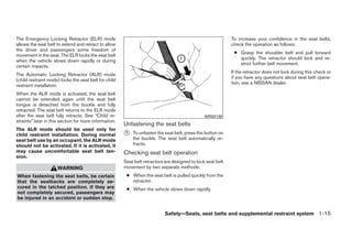 The Emergency Locking Retractor (ELR) mode                                                                    To increase your confidence in the seat belts,
allows the seat belt to extend and retract to allow                                                           check the operation as follows:
the driver and passengers some freedom of
                                                                                                               ● Grasp the shoulder belt and pull forward
movement in the seat. The ELR locks the seat belt
                                                                                                                 quickly. The retractor should lock and re-
when the vehicle slows down rapidly or during
                                                                                                                 strict further belt movement.
certain impacts.
                                                                                                              If the retractor does not lock during this check or
The Automatic Locking Retractor (ALR) mode
                                                                                                              if you have any questions about seat belt opera-
(child restraint mode) locks the seat belt for child
                                                                                                              tion, see a NISSAN dealer.
restraint installation.
When the ALR mode is activated, the seat belt
cannot be extended again until the seat belt
tongue is detached from the buckle and fully
retracted. The seat belt returns to the ELR mode
after the seat belt fully retracts. See “Child re-                                               WRS0139
straints” later in this section for more information.
                                                        Unfastening the seat belts
The ALR mode should be used only for
child restraint installation. During normal             ᭺
                                                        1   To unfasten the seat belt, press the button on
seat belt use by an occupant, the ALR mode                  the buckle. The seat belt automatically re-
should not be activated. If it is activated, it             tracts.
may cause uncomfortable seat belt ten-                  Checking seat belt operation
sion.
                                                        Seat belt retractors are designed to lock seat belt
                      WARNING                           movement by two separate methods:
When fastening the seat belts, be certain                ● When the seat belt is pulled quickly from the
that the seatbacks are completely se-                      retractor.
cured in the latched position. If they are               ● When the vehicle slows down rapidly.
not completely secured, passengers may
be injured in an accident or sudden stop.


                                                                             Safety—Seats, seat belts and supplemental restraint system 1-15




                                                                                      ੬ REVIEW COPY—2009 Maxima (max)
                                                                                      Owners Manual—USA_English (nna)
                                                                                      10/20/08—debbie ੭
 