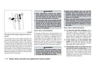 WARNING                          ● Adults and children who can use the
                                                                                                              standard seat belt should not use an
                                                      ● After adjustment, release the adjust-                 extender. Such unnecessary use could
                                                        ment button and try to move the shoul-                result in serious personal injury in the
                                                        der belt anchor up and down to make                   event of an accident.
                                                        sure it is securely fixed in position.
                                                                                                            ● Never use seat belt extenders to install
                                                      ● The shoulder belt anchor height should                child restraints. If the child restraint is
                                                        be adjusted to the position best for you.             not secured properly, the child could be
                                                        Failure to do so may reduce the effec-                seriously injured in a collision or a sud-
                                                        tiveness of the entire restraint system               den stop.
                                                        and increase the chance or severity of
                                                        injury in an accident.                              SEAT BELT MAINTENANCE
                                                      SEAT BELT EXTENDERS                                   ● To clean the seat belt webbing, apply a
                                          LRS0242                                                             mild soap solution or any solution recom-
                                                      If, because of body size or driving position, it is     mended for cleaning upholstery or carpet.
Shoulder belt height adjustment (front                not possible to properly fit the lap/shoulder belt      Then wipe with a cloth and allow the seat
seats)                                                and fasten it, an extender is available which is        belts to dry in the shade. Do not allow the seat
                                                      compatible with the installed seat belts. The ex-       belts to retract until they are completely dry.
The shoulder belt anchor height should be ad-
justed to the position best for you. (See “Precau-
                                                      tender adds approximately 8 in (200 mm) of            ● If dirt builds up in the shoulder belt
                                                      length and may be used for either the driver or         guide of the seat belt anchors, the seat
tions on seat belt usage” earlier in this section.)
                                                      front passenger seating position. See a NISSAN
To adjust, pull out the adjustment button ᭺ and
                                            1                                                                 belts may retract slowly. Wipe the shoulder
                                                      dealer for assistance if an extender is required.       belt guide with a clean, dry cloth.
move the shoulder belt anchor to the desired
position ᭺, so the belt passes over the center of
          2                                                                                                 ● Periodically check to see that the seat
                                                                           WARNING                            belt and the metal components, such as
the shoulder. The belt should be away from your
face and neck, but not falling off your shoulder.     ● Only NISSAN seat belt extenders, made                 buckles, tongues, retractors, flexible wires
Release the adjustment button to lock the shoul-        by the same company which made the                    and anchors, work properly. If loose parts,
der belt anchor into position.                          original equipment seat belts, should                 deterioration, cuts or other damage on the
                                                        be used with NISSAN seat belts.                       webbing is found, the entire seat belt as-
                                                                                                              sembly should be replaced.

1-16 Safety—Seats, seat belts and supplemental restraint system




                                                                                    ੬ REVIEW COPY—2009 Maxima (max)
                                                                                    Owners Manual—USA_English (nna)
                                                                                    10/20/08—debbie ੭
 