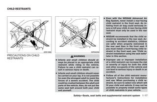 CHILD RESTRAINTS


                                                                                ● Even with the NISSAN Advanced Air
                                                                                  Bag System, never install a rear-facing
                                                                                  child restraint in the front seat. An in-
                                                                                  flating front air bag could seriously in-
                                                                                  jure or kill your child. A rear-facing child
                                                                                  restraint must only be used in the rear
                                                                                  seat.
                                                                                ● NISSAN recommends that the child re-
                                                                                  straint be installed in the rear seat. Ac-
                                                                                  cording to accident statistics, children
                                                                                  are safer when properly restrained in
                                                                                  the rear seat than in the front seat. If
                                                                                  you must install a front-facing child re-
                       ARS1098                                      WRS0256       straint in the front seat, see “Child re-
                                                                                  straint installation using the seat belts”
PRECAUTIONS ON CHILD                               WARNING                        later in this section.
RESTRAINTS                                                                      ● Improper use or improper installation
                                 ● Infants and small children should al-
                                   ways be placed in an appropriate child         of a child restraint can increase the risk
                                   restraint while riding in the vehicle.         or severity of injury for both the child
                                   Failure to use a child restraint can re-       and other occupants of the vehicle and
                                   sult in serious injury or death.               can lead to serious injury or death in an
                                                                                  accident.
                                 ● Infants and small children should never
                                   be carried on your lap. It is not possible   ● Follow all of the child restraint manu-
                                   for even the strongest adult to resist the     facturer’s instructions for installation
                                   forces of a severe accident. The child         and use. When purchasing a child re-
                                   could be crushed between the adult and         straint, be sure to select one which will
                                   parts of the vehicle. Also, do not put the     fit your child and vehicle. It may not be
                                   same seat belt around both your child          possible to properly install some types
                                   and yourself.                                  of child restraints in your vehicle.

                                                   Safety—Seats, seat belts and supplemental restraint system 1-17




                                                           ੬ REVIEW COPY—2009 Maxima (max)
                                                           Owners Manual—USA_English (nna)
                                                           10/20/08—debbie ੭
 