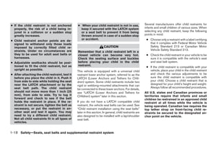 ● If the child restraint is not anchored         ● When your child restraint is not in use,                Several manufacturers offer child restraints for
  properly, the risk of a child being in-          keep it secured with the LATCH system                   infants and small children of various sizes. When
  jured in a collision or a sudden stop            or a seat belt to prevent it from being                 selecting any child restraint, keep the following
  greatly increases.                               thrown around in case of a sudden stop                  points in mind:

● Child restraint anchor points are de-
                                                   or accident.                                             ● Choose only a restraint with a label certifying
  signed to withstand only those loads                                                                        that it complies with Federal Motor Vehicle
  imposed by correctly fitted child re-                                 CAUTION                               Safety Standard 213 or Canadian Motor
  straints. Under no circumstances are                                                                        Vehicle Safety Standard 213.
                                                 Remember that a child restraint left in a
  they to be used for adult seat belts or        closed vehicle can become very hot.                        ● Check the child restraint in your vehicle to be
  harnesses.                                     Check the seating surface and buckles                        sure it is compatible with the vehicle’s seat
● Adjustable seatbacks should be posi-           before placing your child in the child                       and seat belt system.
  tioned to fit the child restraint, but as      restraint.
                                                                                                            ● If the child restraint is compatible with your
  upright as possible.                                                                                        vehicle, place your child in the child restraint
                                                 This vehicle is equipped with a universal child
● After attaching the child restraint, test it   restraint lower anchor system, referred to as the            and check the various adjustments to be
  before you place the child in it. Push it      LATCH (Lower Anchors and Tethers for CHil-                   sure the child restraint is compatible with
  from side to side while holding the seat       dren) system. Some child restraints include two              your child. Choose a child restraint that is
  near the LATCH attachment or by the                                                                         designed for your child’s height and weight.
                                                 rigid or webbing-mounted attachments that can
  seat belt path. The child restraint                                                                         Always follow all recommended procedures.
                                                 be connected to these lower anchors. For details,
  should not move more than 1 inch (25           see “LATCH (Lower Anchors and Tethers for                 All U.S. states and Canadian provinces or
  mm), from side to side. Try to tug it          CHildren) system” later in this section.                  territories require that infants and small
  forward and check to see if the belt                                                                     children be restrained in an approved child
  holds the restraint in place. If the re-       If you do not have a LATCH compatible child               restraint at all times while the vehicle is
  straint is not secure, tighten the belt as     restraint, the vehicle seat belts can be used. See        being operated. Canadian law requires the
  necessary, or put the restraint in an-         “Child restraint installation using the seat belts”       top tether strap on front-facing child re-
  other seat and test it again. You may          later in this section. In general, child restraints are   straints be secured to the designated an-
  need to try a different child restraint.       also designed to be installed with a lap/shoulder         chor point on the vehicle.
  Not all child restraints fit in all types of   seat belt.
  vehicles.


1-18 Safety—Seats, seat belts and supplemental restraint system




                                                                                  ੬ REVIEW COPY—2009 Maxima (max)
                                                                                  Owners Manual—USA_English (nna)
                                                                                  10/20/08—debbie ੭
 