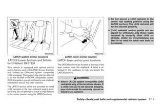 ● Do not secure a child restraint in the
                                                                                                               center rear seating position using the
                                                                                                               LATCH anchors. The child restraint will
                                                                                                               not be secured properly.
                                                                                                             ● Child restraint anchor points are de-
                                                                                                               signed to withstand only those loads
                                                                                                               imposed by correctly fitted child re-
                                                                                                               straints. Under no circumstances are
                                                                                                               they to be used for adult seat belts or
                                                                                                               harnesses.



                                           WRS0718                                              WRS0700
       LATCH system anchor locations                             LATCH lower anchor location
 LATCH (Lower Anchors and Tethers                         LATCH lower anchor point locations
for CHildren) SYSTEM                                      The LATCH anchors are located at the rear of the
Your vehicle is equipped with special anchor              seat cushion near the seatback. A label is at-
points that are used with LATCH (Lower Anchors            tached to the seatback to help you locate the
and Tethers for CHildren) system compatible               LATCH anchors.
child restraints. This system may also be referred
to as the ISOFIX or ISOFIX compatible system.                                WARNING
With this system, you do not have to use a vehicle
seat belt to secure the child restraint.                  ● Attach LATCH system compatible child
                                                            restraints only at the locations shown. If
The LATCH anchor points are provided to install             a child restraint is not secured properly,
child restraints in the rear outboard seating posi-         your child could be seriously injured or
tions only. Do not attempt to install a child restraint     killed in an accident.
in the center position using the LATCH anchors.

                                                                             Safety—Seats, seat belts and supplemental restraint system 1-19




                                                                                      ੬ REVIEW COPY—2009 Maxima (max)
                                                                                      Owners Manual—USA_English (nna)
                                                                                      10/20/08—debbie ੭
 