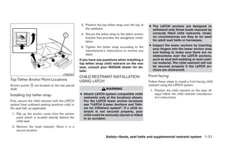 3. Position the top tether strap over the top of   ● The LATCH anchors are designed to
                                                       the seatback.                                     withstand only those loads imposed by
                                                    4. Secure the tether strap to the tether anchor      correctly fitted child restraints. Under
                                                       bracket that provides the straightest instal-     no circumstances are they to be used
                                                       lation.                                           for adult seat belts or harnesses.
                                                                                                       ● Inspect the lower anchors by inserting
                                                    5. Tighten the tether strap according to the
                                                                                                         your fingers into the lower anchor area
                                                       manufacturer’s instructions to remove any
                                                                                                         and feeling to make sure there are no
                                                       slack.                                            obstructions over the LATCH anchors,
                                                   If you have any questions when installing a           such as seat belt webbing or seat cush-
                                                   top tether strap child restraint on the rear          ion material. The child restraint will not
                                                   seat, consult your NISSAN dealer for de-              be secured properly if the LATCH an-
                                                   tails.                                                chors are obstructed.
                                       LRS0243
                                                   CHILD RESTRAINT INSTALLATION                        Front-facing
Top Tether Anchor Point Locations                  USING LATCH                                         Follow these steps to install a front-facing child
Anchor points ᭺ are located on the rear parcel
              1                                                                                        restraint using the LATCH system:
shelf.                                                                 WARNING                          1. Position the child restraint on the seat. Al-
Installing top tether strap                        ● Attach LATCH system compatible child                  ways follow the child restraint manufactur-
                                                     restraints only at the locations shown.               er’s instructions.
First, secure the child restraint with the LATCH     For the LATCH lower anchor locations
system (rear outboard seating positions only) or     see “LATCH (Lower Anchors and Teth-
the seat belt, as applicable.                        ers for CHildren) system”. If a child re-
                                                     straint is not secured properly, your
 1. Flip up the anchor cover from the anchor         child could be seriously injured or killed
    point which is located directly behind the       in an accident.
    child seat.
 2. Remove the head restraint. Store it in a
    secure location.

                                                                       Safety—Seats, seat belts and supplemental restraint system 1-21




                                                                                ੬ REVIEW COPY—2009 Maxima (max)
                                                                                Owners Manual—USA_English (nna)
                                                                                10/20/08—debbie ੭
 