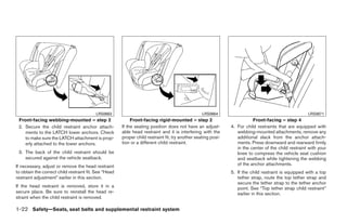 LRS0663                                                 LRS0664                                             LRS0671
 Front-facing webbing-mounted – step 2                      Front-facing rigid-mounted – step 2                           Front-facing – step 4
 2. Secure the child restraint anchor attach-          If the seating position does not have an adjust-        4. For child restraints that are equipped with
    ments to the LATCH lower anchors. Check            able head restraint and it is interfering with the         webbing-mounted attachments, remove any
    to make sure the LATCH attachment is prop-         proper child restraint fit, try another seating posi-      additional slack from the anchor attach-
    erly attached to the lower anchors.                tion or a different child restraint.                       ments. Press downward and rearward firmly
                                                                                                                  in the center of the child restraint with your
 3. The back of the child restraint should be                                                                     knee to compress the vehicle seat cushion
    secured against the vehicle seatback.                                                                         and seatback while tightening the webbing
If necessary, adjust or remove the head restraint                                                                 of the anchor attachments.
to obtain the correct child restraint fit. See “Head                                                           5. If the child restraint is equipped with a top
restraint adjustment” earlier in this section.                                                                    tether strap, route the top tether strap and
                                                                                                                  secure the tether strap to the tether anchor
If the head restraint is removed, store it in a                                                                   point. See “Top tether strap child restraint”
secure place. Be sure to reinstall the head re-                                                                   earlier in this section.
straint when the child restraint is removed.

1-22 Safety—Seats, seat belts and supplemental restraint system




                                                                                      ੬ REVIEW COPY—2009 Maxima (max)
                                                                                      Owners Manual—USA_English (nna)
                                                                                      10/20/08—debbie ੭
 