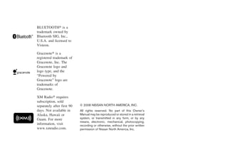 BLUETOOTH௡ is a
trademark owned by
Bluetooth SIG, Inc.,
U.S.A. and licensed to
Visteon.

Gracenote௡ is a
registered trademark of
Gracenote, Inc. The
Gracenote logo and
logo type, and the
“Powered by
Gracenote” logo are
trademarks of
Gracenote.

XM Radio௡ requires
subscription, sold
separately after first 90   © 2008 NISSAN NORTH AMERICA, INC.
days. Not available in      All rights reserved. No part of this Owner’s
Alaska, Hawaii or           Manual may be reproduced or stored in a retrieval
Guam. For more              system, or transmitted in any form, or by any
                            means, electronic, mechanical, photocopying,
information, visit          recording or otherwise, without the prior written
www.xmradio.com.            permission of Nissan North America, Inc.




                                                         ੬ REVIEW COPY—2009 Maxima (max)
                                                         Owners Manual—USA_English (nna)
                                                         10/20/08—debbie ੭
 