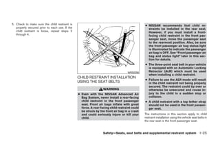 5. Check to make sure the child restraint is                                                   ● NISSAN recommends that child re-
   properly secured prior to each use. If the                                                    straints be installed in the rear seat.
   child restraint is loose, repeat steps 2                                                      However, if you must install a front-
   through 4.                                                                                    facing child restraint in the front pas-
                                                                                                 senger seat, move the passenger seat
                                                                                                 to the rearmost position. Also, be sure
                                                                                                 the front passenger air bag status light
                                                                                                 is illuminated to indicate the passenger
                                                                                                 air bag is OFF. See “Front passenger air
                                                                                                 bag and status light” later in this sec-
                                                                                                 tion for details.
                                                                                               ● The three-point seat belt in your vehicle
                                                                                                 is equipped with an Automatic Locking
                                                                                   WRS0256       Retractor (ALR) which must be used
                                                                                                 when installing a child restraint.
                                                CHILD RESTRAINT INSTALLATION
                                                                                               ● Failure to use the ALR mode will result
                                                USING THE SEAT BELTS                             in the child restraint not being properly
                                                                                                 secured. The restraint could tip over or
                                                                  WARNING                        otherwise be unsecured and cause in-
                                                ● Even with the NISSAN Advanced Air              jury to the child in a sudden stop or
                                                  Bag System, never install a rear-facing        collision.
                                                  child restraint in the front passenger       ● A child restraint with a top tether strap
                                                  seat. Front air bags inflate with great        should not be used in the front passen-
                                                  force. A rear-facing child restraint could     ger seat.
                                                  be struck by the front air bag in a crash
                                                  and could seriously injure or kill your      The instructions in this section apply to child
                                                  child.                                       restraint installation using the vehicle seat belts in
                                                                                               the rear seat or the front passenger seat.



                                                                  Safety—Seats, seat belts and supplemental restraint system 1-25




                                                                          ੬ REVIEW COPY—2009 Maxima (max)
                                                                          Owners Manual—USA_English (nna)
                                                                          10/20/08—debbie ੭
 