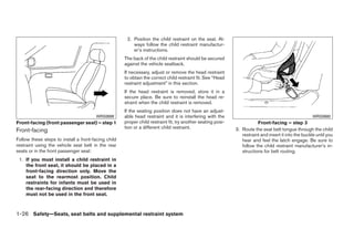 2. Position the child restraint on the seat. Al-
                                                         ways follow the child restraint manufactur-
                                                         er’s instructions.
                                                     The back of the child restraint should be secured
                                                     against the vehicle seatback.
                                                     If necessary, adjust or remove the head restraint
                                                     to obtain the correct child restraint fit. See “Head
                                                     restraint adjustment” in this section.
                                                     If the head restraint is removed, store it in a
                                                     secure place. Be sure to reinstall the head re-
                                                     straint when the child restraint is removed.
                                                     If the seating position does not have an adjust-
                                       WRS0699       able head restraint and it is interfering with the                                               WRS0680
Front-facing (front passenger seat) – step 1         proper child restraint fit, try another seating posi-              Front-facing – step 3
                                                     tion or a different child restraint.                    3. Route the seat belt tongue through the child
Front-facing
                                                                                                                restraint and insert it into the buckle until you
Follow these steps to install a front-facing child                                                              hear and feel the latch engage. Be sure to
restraint using the vehicle seat belt in the rear                                                               follow the child restraint manufacturer’s in-
seats or in the front passenger seat:                                                                           structions for belt routing.
 1. If you must install a child restraint in
    the front seat, it should be placed in a
    front-facing direction only. Move the
    seat to the rearmost position. Child
    restraints for infants must be used in
    the rear-facing direction and therefore
    must not be used in the front seat.



1-26 Safety—Seats, seat belts and supplemental restraint system




                                                                                    ੬ REVIEW COPY—2009 Maxima (max)
                                                                                    Owners Manual—USA_English (nna)
                                                                                    10/20/08—debbie ੭
 