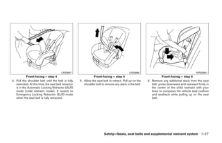 LRS0667                                             LRS0668                                          WRS0681
            Front-facing – step 4                               Front-facing – step 5                               Front-facing – step 6
4. Pull the shoulder belt until the belt is fully    5. Allow the seat belt to retract. Pull up on the   6. Remove any additional slack from the seat
   extended. At this time, the seat belt retractor      shoulder belt to remove any slack in the belt.      belt; press downward and rearward firmly in
   is in the Automatic Locking Retractor (ALR)                                                              the center of the child restraint with your
   mode (child restraint mode). It reverts to                                                               knee to compress the vehicle seat cushion
   Emergency Locking Retractor (ELR) mode                                                                   and seatback while pulling up on the seat
   when the seat belt is fully retracted.                                                                   belt.




                                                                        Safety—Seats, seat belts and supplemental restraint system 1-27




                                                                                 ੬ REVIEW COPY—2009 Maxima (max)
                                                                                 Owners Manual—USA_English (nna)
                                                                                 10/20/08—debbie ੭
 