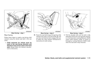 WRS0256                                              WRS0682                                               LRS0669
            Rear-facing – step 1                                 Rear-facing – step 2                                 Rear-facing – step 3
Rear-facing                                         ᭺
                                                    2   Route the seat belt tongue through the child      3. Pull the shoulder belt until the belt is fully
                                                        restraint and insert it into the buckle ᭺ until
                                                                                                2            extended. At this time, the seat belt retractor
Follow these steps to install a rear-facing child       you hear and feel the latch engage. Be sure          is in the Automatic Locking Retractor (ALR)
restraint using the vehicle seat belt in the rear       to follow the child restraint manufacturer’s         mode (child restraint mode). It reverts to
seats:                                                  instructions for belt routing.                       Emergency Locking Retractor (ELR) mode
 1. Child restraints for infants must be                                                                     when the seat belt is fully retracted.
    used in the rear-facing direction and
    therefore must not be used in the front
    seat. Always follow the restraint manufac-
    turer’s instructions.




                                                                        Safety—Seats, seat belts and supplemental restraint system 1-29




                                                                                  ੬ REVIEW COPY—2009 Maxima (max)
                                                                                  Owners Manual—USA_English (nna)
                                                                                  10/20/08—debbie ੭
 