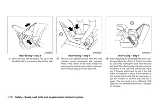 LRS0670                                             WRS0683                                                   WRS0876
            Rear-facing – step 4                                  Rear-facing – step 5                                 Rear-facing – step 6
 4. Allow the seat belt to retract. Pull up on the   ᭺
                                                     5   Remove any additional slack from the child       ᭺
                                                                                                          6   After attaching the child restraint, test it be-
    shoulder belt to remove any slack in the belt.       restraint; press downward and rearward               fore you place the child in it. Push it from side
                                                         firmly in the center of the child restraint to       to side while holding the seat near the seat
                                                         compress the vehicle seat cushion and seat-          belt path. The child restraint should not move
                                                         back while pulling up on the seat belt.              more than 1 inch (25 mm), side to side. Try to
                                                                                                              tug it forward and check to see if the belt
                                                                                                              holds the restraint in place. If the restraint is
                                                                                                              not secure, tighten the belt as necessary, or
                                                                                                              put the restraint in another seat and test it
                                                                                                              again. You may need to try a different child
                                                                                                              restraint. Not all child restraints fit in all types
                                                                                                              of vehicles.



1-30 Safety—Seats, seat belts and supplemental restraint system




                                                                                  ੬ REVIEW COPY—2009 Maxima (max)
                                                                                  Owners Manual—USA_English (nna)
                                                                                  10/20/08—debbie ੭
 
