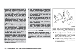 ● Do not use towels, books, pillows or        ● After placing the child in the booster
  other items in place of a booster seat.       seat and fastening the seat belt, make
  Items such as these may move during           sure the shoulder portion of the belt is
  normal driving or a collision and result      away from the child’s face and neck and
  in serious injury or death. Booster seats     the lap portion of the belt does not
  are designed to be used with a                cross the abdomen.
  lap/shoulder belt. Booster seats are de-
                                              ● Do not put the shoulder belt behind the
  signed to properly route the lap and
                                                child or under the child’s arm. If you
  shoulder portions of the seat belt over
                                                must install a booster seat in the front
  the strongest portions of a child’s body
                                                seat, see “Booster seat installation”
  to provide the maximum protection dur-
                                                later in this section.
  ing a collision.
                                              ● When your booster seat is not in use,
● Follow all of the booster seat manufac-
                                                keep it secured with a seat belt to pre-
  turer’s instructions for installation and                                                                                        LRS0455
                                                vent it from being thrown around in
  use. When purchasing a booster seat,
                                                case of a sudden stop or accident.         Booster seats of various sizes are offered by
  be sure to select one which will fit your
  child and vehicle. It may not be possible                                                several manufacturers. When selecting any
  to properly install some types of                            CAUTION                     booster seat, keep the following points in mind:
  booster seats in your vehicle.              Remember that a booster seat left in a        ● Choose only a booster seat with a label
● If the booster seat and seat belt is not    closed vehicle can become very hot.             certifying that it complies with Federal Motor
  used properly, the risk of a child being    Check the seating surface and buckles           Vehicle Safety Standard 213 or Canadian
  injured in a collision or a sudden stop     before placing your child in the booster        Motor Vehicle Safety Standard 213.
  greatly increases.                          seat.
                                                                                            ● Check the booster seat in your vehicle to be
● Adjustable seatbacks should be posi-                                                        sure it is compatible with the vehicle’s seat
  tioned to fit the booster seat, but as                                                      and seat belt system.
  upright as possible.




1-32 Safety—Seats, seat belts and supplemental restraint system




                                                                       ੬ REVIEW COPY—2009 Maxima (max)
                                                                       Owners Manual—USA_English (nna)
                                                                       10/20/08—debbie ੭
 