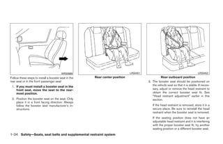WRS0699                             LRS0451                                            LRS0452
Follow these steps to install a booster seat in the   Rear center position                       Rear outboard position
rear seat or in the front passenger seat:                                              3. The booster seat should be positioned on
 1. If you must install a booster seat in the                                             the vehicle seat so that it is stable. If neces-
    front seat, move the seat to the rear-                                                sary, adjust or remove the head restraint to
    most position.                                                                        obtain the correct booster seat fit. See
                                                                                          “Head restraint adjustment” earlier in this
 2. Position the booster seat on the seat. Only                                           section.
    place it in a front facing direction. Always
    follow the booster seat manufacturer’s in-                                            If the head restraint is removed, store it in a
    structions.                                                                           secure place. Be sure to reinstall the head
                                                                                          restraint when the booster seat is removed.
                                                                                          If the seating position does not have an
                                                                                          adjustable head restraint and it is interfering
                                                                                          with the proper booster seat fit, try another
                                                                                          seating position or a different booster seat.
1-34 Safety—Seats, seat belts and supplemental restraint system




                                                                    ੬ REVIEW COPY—2009 Maxima (max)
                                                                    Owners Manual—USA_English (nna)
                                                                    10/20/08—debbie ੭
 