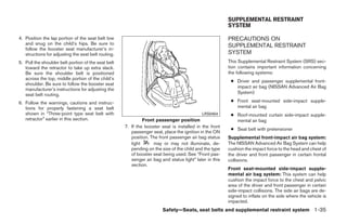 SUPPLEMENTAL RESTRAINT
                                                                                                         SYSTEM

4. Position the lap portion of the seat belt low                                                         PRECAUTIONS ON
   and snug on the child’s hips. Be sure to                                                              SUPPLEMENTAL RESTRAINT
   follow the booster seat manufacturer’s in-
   structions for adjusting the seat belt routing.                                                       SYSTEM
5. Pull the shoulder belt portion of the seat belt                                                       This Supplemental Restraint System (SRS) sec-
   toward the retractor to take up extra slack.                                                          tion contains important information concerning
   Be sure the shoulder belt is positioned                                                               the following systems:
   across the top, middle portion of the child’s
                                                                                                          ● Driver and passenger supplemental front-
   shoulder. Be sure to follow the booster seat
                                                                                                            impact air bag (NISSAN Advanced Air Bag
   manufacturer’s instructions for adjusting the
   seat belt routing.                                                                                       System)

6. Follow the warnings, cautions and instruc-                                                             ● Front seat-mounted side-impact supple-
   tions for properly fastening a seat belt                                                                 mental air bag
   shown in “Three-point type seat belt with                                                LRS0454       ● Roof-mounted curtain side-impact supple-
   retractor” earlier in this section.                        Front passenger position                      mental air bag
                                                     7. If the booster seat is installed in the front
                                                                                                          ● Seat belt with pretensioner
                                                        passenger seat, place the ignition in the ON
                                                        position. The front passenger air bag status     Supplemental front-impact air bag system:
                                                        light      may or may not illuminate, de-        The NISSAN Advanced Air Bag System can help
                                                        pending on the size of the child and the type    cushion the impact force to the head and chest of
                                                        of booster seat being used. See “Front pas-      the driver and front passenger in certain frontal
                                                        senger air bag and status light” later in this   collisions.
                                                        section.
                                                                                                         Front seat-mounted side-impact supple-
                                                                                                         mental air bag system: This system can help
                                                                                                         cushion the impact force to the chest and pelvic
                                                                                                         area of the driver and front passenger in certain
                                                                                                         side-impact collisions. The side air bags are de-
                                                                                                         signed to inflate on the side where the vehicle is
                                                                                                         impacted.
                                                                        Safety—Seats, seat belts and supplemental restraint system 1-35




                                                                                 ੬ REVIEW COPY—2009 Maxima (max)
                                                                                 Owners Manual—USA_English (nna)
                                                                                 10/20/08—debbie ੭
 
