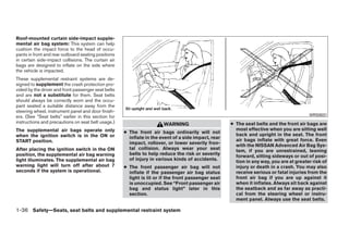 Roof-mounted curtain side-impact supple-
mental air bag system: This system can help
cushion the impact force to the head of occu-
pants in front and rear outboard seating positions
in certain side-impact collisions. The curtain air
bags are designed to inflate on the side where
the vehicle is impacted.
These supplemental restraint systems are de-
signed to supplement the crash protection pro-
vided by the driver and front passenger seat belts
and are not a substitute for them. Seat belts
should always be correctly worn and the occu-
pant seated a suitable distance away from the
steering wheel, instrument panel and door finish-
ers. (See “Seat belts” earlier in this section for                                                                                       WRS0031
instructions and precautions on seat belt usage.)                      WARNING                       ● The seat belts and the front air bags are
The supplemental air bags operate only                                                                 most effective when you are sitting well
                                                     ● The front air bags ordinarily will not          back and upright in the seat. The front
when the ignition switch is in the ON or               inflate in the event of a side impact, rear
START position.                                                                                        air bags inflate with great force. Even
                                                       impact, rollover, or lower severity fron-       with the NISSAN Advanced Air Bag Sys-
After placing the ignition switch in the ON            tal collision. Always wear your seat            tem, if you are unrestrained, leaning
position, the supplemental air bag warning             belts to help reduce the risk or severity       forward, sitting sideways or out of posi-
light illuminates. The supplemental air bag            of injury in various kinds of accidents.        tion in any way, you are at greater risk of
warning light will turn off after about 7            ● The front passenger air bag will not            injury or death in a crash. You may also
seconds if the system is operational.                  inflate if the passenger air bag status         receive serious or fatal injuries from the
                                                       light is lit or if the front passenger seat     front air bag if you are up against it
                                                       is unoccupied. See “Front passenger air         when it inflates. Always sit back against
                                                       bag and status light” later in this             the seatback and as far away as practi-
                                                       section.                                        cal from the steering wheel or instru-
                                                                                                       ment panel. Always use the seat belts.

1-36 Safety—Seats, seat belts and supplemental restraint system




                                                                                ੬ REVIEW COPY—2009 Maxima (max)
                                                                                Owners Manual—USA_English (nna)
                                                                                10/20/08—debbie ੭
 