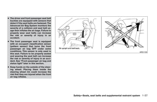 ● The driver and front passenger seat belt
  buckles are equipped with sensors that
  detect if the seat belts are fastened. The
  Advanced Air Bag System monitors the
  severity of a collision and seat belt us-
  age then inflates the air bags. Failure to
  properly wear seat belts can increase
  the risk or severity of injury in an
  accident.
● The front passenger seat is equipped
  with an occupant classification sensor
  (pattern sensor) that turns the front
  passenger air bag OFF under some
  conditions. This sensor is only used in                                                              ARS1133
  this seat. Failure to be properly seated
  and wearing the seat belt can increase
  the risk or severity of injury in an acci-
  dent. See “Front passenger air bag and
  status light” later in this section.
● Keep hands on the outside of the steer-
  ing wheel. Placing them inside the
  steering wheel rim could increase the
  risk that they are injured when the front
  air bag inflates.




                                               Safety—Seats, seat belts and supplemental restraint system 1-37




                                                      ੬ REVIEW COPY—2009 Maxima (max)
                                                      Owners Manual—USA_English (nna)
                                                      10/20/08—debbie ੭
 