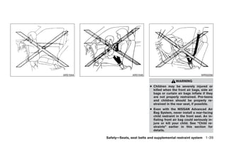 ARS1044                  ARS1045                                      WRS0256

                                                    WARNING
                                   ● Children may be severely injured or
                                     killed when the front air bags, side air
                                     bags or curtain air bags inflate if they
                                     are not properly restrained. Pre-teens
                                     and children should be properly re-
                                     strained in the rear seat, if possible.
                                   ● Even with the NISSAN Advanced Air
                                     Bag System, never install a rear-facing
                                     child restraint in the front seat. An in-
                                     flating front air bag could seriously in-
                                     jure or kill your child. See “Child re-
                                     straints” earlier in this section for
                                     details.

          Safety—Seats, seat belts and supplemental restraint system 1-39




                 ੬ REVIEW COPY—2009 Maxima (max)
                 Owners Manual—USA_English (nna)
                 10/20/08—debbie ੭
 