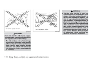 WARNING
                                                                                  ● The seat belts, the side air bags and
                                                                                    curtain air bags are most effective when
                                                                                    you are sitting well back and upright in
                                                                                    the seat with both feet on the floor. The
                                                                                    side air bag and curtain air bag inflate
                                                                                    with great force. Do not allow anyone to
                                                                                    place their hand, leg or face near the
                                                                                    side air bag on the side of the seatback
                                                                                    of the front seat or near the side roof
                                                                                    rails. Do not allow anyone sitting in the
                                                                                    front seats or rear outboard seats to
                                                                                    extend their hand out of the window or
                                     SSS0101                            SSS0188     lean against the door. Some examples
                                                                                    of dangerous riding positions are
                  WARNING                                                           shown in the previous illustrations.
Front seat-mounted side-impact supple-
mental air bags and roof-mounted curtain
side-impact supplemental air bags:
● The side air bags and curtain air bags
  ordinarily will not inflate in the event of
  a frontal impact, rear impact, rollover or
  lower severity side collision. Always
  wear your seat belts to help reduce the
  risk or severity of injury in various kinds
  of accidents.




1-40 Safety—Seats, seat belts and supplemental restraint system




                                                                  ੬ REVIEW COPY—2009 Maxima (max)
                                                                  Owners Manual—USA_English (nna)
                                                                  10/20/08—debbie ੭
 