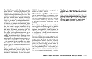 The NISSAN Advanced Air Bag System has dual              NISSAN. Contact information is contained in the          The front air bags operate only when the
stage inflators. It also monitors information from       front of this Owner’s Manual.                            ignition switch is in the ON or START posi-
the crash zone sensor, the Air Bag Control Unit                                                                   tion.
                                                         When a front air bag inflates, a fairly loud noise
(ACU), seat belt buckle sensors, occupant clas-                                                                   After placing the ignition switch in the ON
                                                         may be heard, followed by the release of smoke.
sification sensor (pattern sensor) and passenger                                                                  position, the supplemental air bag warning
                                                         This smoke is not harmful and does not indicate a
seat belt tension sensor. Inflator operation is                                                                   light illuminates. The supplemental air bag
                                                         fire. Care should be taken to not inhale it, as it may
based on the severity of a collision and seat belt                                                                warning light will turn off after about 7
                                                         cause irritation and choking. Those with a history
usage for the driver. For the front passenger, it                                                                 seconds if the system is operational.
                                                         of a breathing condition should get fresh air
additionally monitors the weight of an occupant
                                                         promptly.
or object on the seat and seat belt tension. Based
on information from the sensors, only one front air      Front air bags, along with the use of seat belts,
bag may inflate in a crash, depending on the             help to cushion the impact force on the face and
crash severity and whether the front occupants           chest of the front occupants. They can help save
are belted or unbelted. Additionally, the front          lives and reduce serious injuries. However, an
passenger air bag may be automatically turned            inflating front air bag may cause facial abrasions
OFF under some conditions, depending on the              or other injuries. Front air bags do not provide
weight detected on the passenger seat and how            restraint to the lower body.
the seat belt is used. If the front passenger air bag
                                                         Even with NISSAN advanced air bags, seat belts
is OFF, the passenger air bag status light will be
                                                         should be correctly worn and the driver and pas-
illuminated (if the seat is unoccupied, the light will
                                                         senger seated upright as far as practical away
not be illuminated, but the air bag will be off). See
                                                         from the steering wheel or instrument panel. The
“Front passenger air bag and status light” later in
                                                         front air bags inflate quickly in order to help
this section for further details. One front air bag
                                                         protect the front occupants. Because of this, the
inflating does not indicate improper performance
                                                         force of the front air bag inflating can increase the
of the system.
                                                         risk of injury if the occupant is too close to, or is
If you have any questions about your air bag             against, the front air bag module during inflation.
system, please contact NISSAN or your NISSAN
                                                         The front air bags deflate quickly after a collision.
dealer. If you are considering modification of your
vehicle due to a disability, you may also contact

                                                                               Safety—Seats, seat belts and supplemental restraint system 1-43




                                                                                         ੬ REVIEW COPY—2009 Maxima (max)
                                                                                         Owners Manual—USA_English (nna)
                                                                                         10/20/08—debbie ੭
 