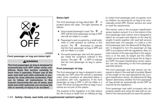Status light                                            to certain front passenger seat occupants, such
                                                                                                       as children, by requiring the air bag to be auto-
                                               The front passenger air bag status light     is         matically turned OFF. Certain sensors are used
                                               located above the radio. The light operates as          to meet the requirements.
                                               follows:
                                                                                                       One sensor used is the occupant classification
                                                ● Unoccupied passenger’s seat: The         is          sensor (pattern sensor). It is in the bottom of the
                                                  OFF and the front passenger air bag is OFF           front passenger seat cushion and is designed to
                                                  and will not inflate in a crash.                     detect an occupant and objects on the seat by
                                                ● Passenger’s seat occupied by a small adult,          weight. It works together with seat belt sensors
                                                  child or child restraint as outlined in this         described later. For example, if a child is in the
                                                  section: The            illuminates to indicate      front passenger seat, the Advanced Air Bag Sys-
                                                  that the front passenger air bag is OFF and          tem is designed to turn the passenger air bag
                                                  will not inflate in a crash.                         OFF in accordance with the regulations. Also, if a
                                    LRS0865                                                            child restraint of the type specified in the regula-
                                                ● Occupied passenger seat and the passen-
Front passenger air bag and status light          ger meets the conditions outlined in this            tions is on the seat, its weight and the child’s
                                                                                                       weight can be detected and cause the air bag to
                                                  section: The light      is OFF to indicate
                  WARNING                                                                              turn OFF. Occupant classification sensor opera-
                                                  that the front passenger air bag is opera-
                                                                                                       tion can vary depending on the front passenger
The front passenger air bag is designed to        tional.
                                                                                                       seat belt sensors.
automatically turn OFF under some con-         Front passenger air bag
ditions. Read this section carefully to                                                                The front passenger seat belt sensors are de-
learn how it operates. Proper use of the       The front passenger air bag is designed to auto-        signed to detect if the seat belt is buckled. Based
seat, seat belt and child restraints is nec-   matically turn OFF when the vehicle is operated         on the weight on the seat detected by the occu-
essary for most effective protection. Fail-    under some conditions as described below in             pant classification sensor, the Advanced Air Bag
ure to follow all instructions in this         accordance with U.S. regulations. If the front          System determines whether the front passenger
manual concerning the use of seats, seat       passenger air bag is OFF, it will not inflate in a      air bag should be automatically turned OFF as
belts and child restraints can increase the    crash. The driver air bag and other air bags in your    required by the regulations.
risk or severity of injury in an accident.     vehicle are not part of this system.
                                                                                                       Front passenger seat adult occupants who are
                                               The purpose of the regulation is to help reduce         properly seated and using the seat belt as out-
                                               the risk of injury or death from an inflating air bag   lined in this manual should not cause the passen-
1-44 Safety—Seats, seat belts and supplemental restraint system




                                                                              ੬ REVIEW COPY—2009 Maxima (max)
                                                                              Owners Manual—USA_English (nna)
                                                                              10/20/08—debbie ੭
 