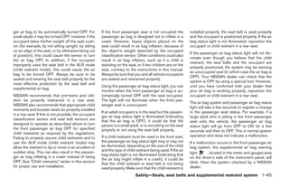 ger air bag to be automatically turned OFF. For         If the front passenger seat is not occupied the          installed properly, the seat belt is used properly
small adults it may be turned OFF, however if the       passenger air bag is designed not to inflate in a        and the occupant is positioned properly. If the air
occupant takes his/her weight off the seat cush-        crash. However, heavy objects placed on the              bag status light is not illuminated, reposition the
ion (for example, by not sitting upright, by sitting    seat could result in air bag inflation, because of       occupant or child restraint in a rear seat.
on an edge of the seat, or by otherwise being out       the object’s weight detected by the occupant
                                                                                                                 If the passenger air bag status light will not illu-
of position), this could cause the sensor to turn       classification sensor. Other conditions could also
                                                                                                                 minate even though you believe that the child
the air bag OFF. In addition, if the occupant           result in air bag inflation, such as if a child is
                                                                                                                 restraint, the seat belts and the occupant are
improperly uses the seat belt in the ALR mode           standing on the seat, or if two children are on the
                                                                                                                 properly positioned, the system may be sensing
(child restraint mode), this could cause the air        seat, contrary to the instructions in this manual.
                                                                                                                 an unoccupied seat (in which case the air bag is
bag to be turned OFF. Always be sure to be              Always be sure that you and all vehicle occupants
                                                                                                                 OFF). Your NISSAN dealer can check that the
seated and wearing the seat belt properly for the       are seated and restrained properly.
                                                                                                                 system is OFF by using a special tool. However,
most effective protection by the seat belt and
                                                        Using the passenger air bag status light, you can        until you have confirmed with your dealer that
supplemental air bag.
                                                        monitor when the front passenger air bag is au-          your air bag is working properly, reposition the
NISSAN recommends that pre-teens and chil-              tomatically turned OFF with the seat occupied.           occupant or child restraint in a rear seat.
dren be properly restrained in a rear seat.             The light will not illuminate when the front pas-
                                                                                                                 The air bag system and passenger air bag status
NISSAN also recommends that appropriate child           senger seat is unoccupied.
                                                                                                                 light will take a few seconds to register a change
restraints and booster seats be properly installed
                                                        If an adult occupant is in the seat but the passen-      in the passenger seat status. For example, if a
in a rear seat. If this is not possible, the occupant
                                                        ger air bag status light is illuminated (indicating      large adult who is sitting in the front passenger
classification sensor and seat belt sensors are         that the air bag is OFF), it could be that the           seat exits the vehicle, the passenger air bag
designed to operate as described above to turn          person is a small adult, or is not sitting on the seat   status light will go from OFF to ON for a few
the front passenger air bag OFF for specified           properly or not using the seat belt properly.            seconds and then to OFF. This is normal system
child restraints as required by the regulations.
                                                        If a child restraint must be used in the front seat,     operation and does not indicate a malfunction.
Failing to properly secure child restraints and to
use the ALR mode (child restraint mode) may             the passenger air bag status light may or may not        If a malfunction occurs in the front passenger air
allow the restraint to tip or move in an accident or    be illuminated, depending on the size of the child       bag system, the supplemental air bag warning
sudden stop. This can also result in the passen-        and the type of child restraint being used. If the air
                                                        bag status light is not illuminated (indicating that     light      , located in the meter and gauges area
ger air bag inflating in a crash instead of being                                                                on the driver’s side of the instrument panel, will
                                                        the air bag might inflate in a crash), it could be
OFF. See “Child restraints” earlier in this section                                                              blink. Have the system checked by a NISSAN
                                                        that the child restraint or seat belt is not being
for proper use and installation.                        used properly. Make sure that the child restraint is     dealer.

                                                                              Safety—Seats, seat belts and supplemental restraint system 1-45




                                                                                        ੬ REVIEW COPY—2009 Maxima (max)
                                                                                        Owners Manual—USA_English (nna)
                                                                                        10/21/08—tbrooks ੭
 