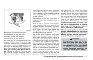 inflate if the forces in another type of collision are   practical from the door finishers and side roof
                                                      similar to those of a higher severity side impact.       rails. The side air bags and curtain air bags inflate
                                                      They are designed to inflate on the side where the       quickly in order to help protect the front occu-
                                                      vehicle is impacted. They may not inflate in cer-        pants. Because of this, the force of the side air
                                                      tain side collisions.                                    bag and curtain side-impact air bag inflating can
                                                                                                               increase the risk of injury if the occupant is too
                                                      Vehicle damage (or lack of it) is not always an
                                                                                                               close to, or is against, these air bag modules
                                                      indication of proper side air bag and curtain air
                                                                                                               during inflation. The side air bag and curtain air
                                                      bag operation.
                                                                                                               bags will deflate quickly after the collision is over.
                                                      When the side air bags and curtain air bags
                                                      inflate, a fairly loud noise may be heard, followed      The side air bags and curtain air bags op-
                                                      by release of smoke. This smoke is not harmful           erate only when the ignition switch is
                                                      and does not indicate a fire. Care should be taken       placed in the ON or START position.
                                                      not to inhale it, as it may cause irritation and         After placing the ignition switch in the ON
                                          LRS0259     choking. Those with a history of a breathing con-        position, the supplemental air bag warning
Front seat-mounted side-impact                        dition should get fresh air promptly.                    light illuminates. The supplemental air bag
supplemental air bag and roof-                        Side air bags, along with the use of seat belts,         warning light will turn off after about 7
mounted curtain side-impact                           help to cushion the impact force on the chest and        seconds if the system is operational.
                                                      pelvic area of the front occupants. Curtain air
supplemental air bag systems                          bags help to cushion the impact force to the head                              WARNING
The side air bags are located in the outside of the   of occupants in the front and rear outboard seat-
                                                      ing positions. They can help save lives and re-          ● Do not place any objects near the seat-
seatback of the front seats. The curtain air bags                                                                back of the front seats. Also, do not
are located in the side roof rails. These systems     duce serious injuries. However, an inflating side
                                                      air bag and curtain air bags may cause abrasions           place any objects (an umbrella, bag,
are designed to meet voluntary guidelines to help                                                                etc.) between the front door finisher
reduce the risk of injury to out-of-position occu-    or other injuries. Side air bags and curtain air
                                                      bags do not provide restraint to the lower body.           and the front seat. Such objects may
pants. However, all of the information, cau-                                                                     become dangerous projectiles and
tions and warnings in this manual still ap-           The seat belts should be correctly worn and the            cause injury if a side air bag inflates.
ply and must be followed. The side air bags           driver and passenger seated upright as far as
and curtain air bags are designed to inflate in       practical away from the side air bag. Rear seat
higher severity side collisions, although they may    passengers should be seated as far away as
                                                                            Safety—Seats, seat belts and supplemental restraint system 1-47




                                                                                      ੬ REVIEW COPY—2009 Maxima (max)
                                                                                      Owners Manual—USA_English (nna)
                                                                                      10/20/08—debbie ੭
 