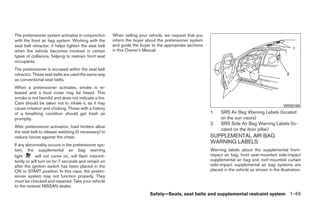 The pretensioner system activates in conjunction      When selling your vehicle, we request that you
with the front air bag system. Working with the       inform the buyer about the pretensioner system
seat belt retractor, it helps tighten the seat belt   and guide the buyer to the appropriate sections
when the vehicle becomes involved in certain          in this Owner’s Manual.
types of collisions, helping to restrain front seat
occupants.
The pretensioner is encased within the seat belt
retractor. These seat belts are used the same way
as conventional seat belts.
When a pretensioner activates, smoke is re-
leased and a loud noise may be heard. This
smoke is not harmful and does not indicate a fire.
Care should be taken not to inhale it, as it may
                                                                                                                                                 WRS0169
cause irritation and choking. Those with a history
of a breathing condition should get fresh air                                                           1.   SRS Air Bag Warning Labels (located
promptly.                                                                                                    on the sun visors)
                                                                                                        2.   SRS Side Air Bag Warning Labels (lo-
After pretensioner activation, load limiters allow
                                                                                                             cated on the door pillar)
the seat belt to release webbing (if necessary) to
reduce forces against the chest.                                                                        SUPPLEMENTAL AIR BAG
                                                                                                        WARNING LABELS
If any abnormality occurs in the pretensioner sys-
tem, the supplemental air bag warning                                                                   Warning labels about the supplemental front-
light       will not come on, will flash intermit-                                                      impact air bag, front seat-mounted side-impact
tently or will turn on for 7 seconds and remain on                                                      supplemental air bag and roof-mounted curtain
after the ignition switch has been placed in the                                                        side-impact supplemental air bag systems are
ON or START position. In this case, the preten-                                                         placed in the vehicle as shown in the illustration.
sioner system may not function properly. They
must be checked and repaired. Take your vehicle
to the nearest NISSAN dealer.
                                                                         Safety—Seats, seat belts and supplemental restraint system 1-49




                                                                                  ੬ REVIEW COPY—2009 Maxima (max)
                                                                                  Owners Manual—USA_English (nna)
                                                                                  10/20/08—debbie ੭
 