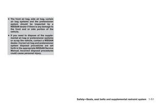 ● The front air bag, side air bag, curtain
  air bag systems and the pretensioner
  system should be inspected by a
  NISSAN dealer if there is any damage to
  the front end or side portion of the
  vehicle.
● If you need to dispose of the supple-
  mental air bag or pretensioner systems
  or scrap the vehicle, contact a NISSAN
  dealer. Correct air bag and pretensioner
  system disposal procedures are set
  forth in the appropriate NISSAN Service
  Manual. Incorrect disposal procedures
  could cause personal injury.




                                             Safety—Seats, seat belts and supplemental restraint system 1-51




                                                    ੬ REVIEW COPY—2009 Maxima (max)
                                                    Owners Manual—USA_English (nna)
                                                    10/20/08—debbie ੭
 