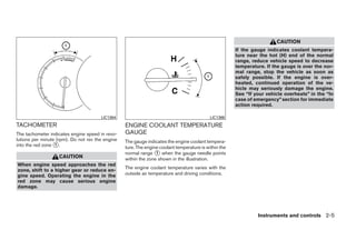 CAUTION
                                                                                                       If the gauge indicates coolant tempera-
                                                                                                       ture near the hot (H) end of the normal
                                                                                                       range, reduce vehicle speed to decrease
                                                                                                       temperature. If the gauge is over the nor-
                                                                                                       mal range, stop the vehicle as soon as
                                                                                                       safely possible. If the engine is over-
                                                                                                       heated, continued operation of the ve-
                                                                                                       hicle may seriously damage the engine.
                                                                                                       See “If your vehicle overheats” in the “In
                                                                                                       case of emergency” section for immediate
                                                                                                       action required.

                                       LIC1384                                              LIC1386
TACHOMETER                                        ENGINE COOLANT TEMPERATURE
The tachometer indicates engine speed in revo-    GAUGE
lutions per minute (rpm). Do not rev the engine   The gauge indicates the engine coolant tempera-
into the red zone ᭺.
                  1
                                                  ture. The engine coolant temperature is within the
                                                  normal range ᭺ when the gauge needle points
                                                                 1
                   CAUTION                        within the zone shown in the illustration.
When engine speed approaches the red
                                                  The engine coolant temperature varies with the
zone, shift to a higher gear or reduce en-
gine speed. Operating the engine in the           outside air temperature and driving conditions.
red zone may cause serious engine
damage.




                                                                                                                Instruments and controls 2-5




                                                                                ੬ REVIEW COPY—2009 Maxima (max)
                                                                                Owners Manual—USA_English (nna)
                                                                                10/20/08—debbie ੭
 