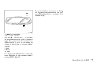 You can also calibrate the compass by driving
                                                      your vehicle on your everyday route. The com-
                                                      pass will be calibrated once it has tracked three
                                                      complete circles.




                                           LIC1487

COMPASS DISPLAY
Push the          button for about 1 second when
the ignition switch is placed in the ON position to
toggle the outside temperature and compass
direction display ᭺ on or off. The display will
                    1
indicate the direction that the vehicle is heading.
N: North
E: East
S: South
W: West
If the display reads “C”, calibrate the compass by
driving the vehicle in three complete circles at
less than 5 MPH (8 km/h).

                                                                                                          Instruments and controls 2-7




                                                                                   ੬ REVIEW COPY—2009 Maxima (max)
                                                                                   Owners Manual—USA_English (nna)
                                                                                   10/20/08—debbie ੭
 