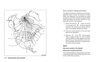 Zone variation change procedure
                                                      The difference between magnetic north and geo-
                                                      graphical north is known as variance. In some
                                                      areas, this difference can sometimes be great
                                                      enough to cause false compass readings. Follow
                                                      these instructions to set the variance for your
                                                      particular location if this happens:
                                                       1. Press and hold the          button for about
                                                          11 seconds or the         button for about 8
                                                          seconds. The current zone number will ap-
                                                          pear in the display. Release the button.
                                                       2. Find your current location on the zone map.
                                                          Refer to the illustration.

                                                       3. Press the         or the      button repeat-
                                                          edly to toggle through the zone numbers
                                                          until the desired number appears in the dis-
                                                          play. Once you have selected a zone num-
                                                          ber, the display will show a compass direc-
                                                          tion within a few seconds.

                                                      NOTE:
                                                      Use zone number 5 for Hawaii.
                                                      Inaccurate compass direction
                                                      The compass display is equipped with automatic
                                                      correction function. If the correct direction is not
                               WIC0355
                                                      shown, follow this procedure.
2-8 Instruments and controls




                                         ੬ REVIEW COPY—2009 Maxima (max)
                                         Owners Manual—USA_English (nna)
                                         10/20/08—debbie ੭
 