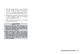 1. With the display turned on, press and hold
   the         button for about 13 seconds or
   the         for about 10 seconds. The “C”
   icon in the compass display will illuminate.
2. Calibrate the compass by driving the vehicle
   in three complete circles at a maximum
   speed of 5 MPH (8 km/h).
3. After completing the circles, the display
   should return to normal.

                   CAUTION
● Do not install a ski rack, antenna, etc.,
  which are attached to the vehicle by
  means of a magnet. They affect the op-
  eration of the compass.
● When cleaning the mirror, use a paper
  towel or similar material dampened
  with glass cleaner. Do not spray glass
  cleaner directly on the mirror as it may
  cause the liquid cleaner to enter the
  mirror housing.




                                                                      Instruments and controls 2-9




                                                  ੬ REVIEW COPY—2009 Maxima (max)
                                                  Owners Manual—USA_English (nna)
                                                  10/20/08—debbie ੭
 