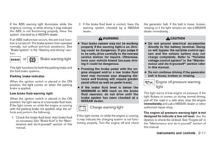 If the ABS warning light illuminates while the           2. If the brake fluid level is correct, have the     the generator belt. If the belt is loose, broken,
engine is running, or while driving, it may indicate        warning system checked by a NISSAN                missing, or if the light remains on, see a NISSAN
the ABS is not functioning properly. Have the               dealer.                                           dealer immediately.
system checked by a NISSAN dealer.
If an ABS malfunction occurs, the anti-lock func-                            WARNING                                                CAUTION
tion is turned off. The brake system then operates      ● Your brake system may not be working                ● Do not ground electrical accessories
normally, but without anti-lock assistance. See           properly if the warning light is on. Driv-            directly to the battery terminal. Doing
ЉBrake systemЉ in the ЉStarting and drivingЉ sec-         ing could be dangerous. If you judge it               so will bypass the variable control sys-
tion.                                                     to be safe, drive carefully to the nearest            tem and the vehicle battery may not
                                                          service station for repairs. Otherwise,               charge completely. Refer to “Variable
           or             Brake warning light             have your vehicle towed because driv-                 voltage control system” in the “Mainte-
                                                          ing it could be dangerous.                            nance and do-it-yourself” section later
This light functions for both the parking brake and                                                             in this manual.
                                                        ● Pressing the brake pedal with the en-
the foot brake systems.                                   gine stopped and/or a low brake fluid               ● Do not continue driving if the generator
Parking brake indicator                                   level may increase your stopping dis-                 belt is loose, broken or missing.
                                                          tance and braking will require greater
When the ignition switch is placed in the ON              pedal effort as well as pedal travel.                         Engine oil pressure warning
position, the light comes on when the parking
brake is applied.                                       ● If the brake fluid      level is below the                    light
                                                          MINIMUM or MIN          mark on the brake
Low brake fluid warning light                             fluid reservoir, do     not drive until the         This light warns of low engine oil pressure. If the
                                                          brake system has        been checked at a           light flickers or comes on during normal driving,
When the ignition switch is placed in the ON
                                                          NISSAN dealer.                                      pull off the road in a safe area, stop the engine
position, the light warns of a low brake fluid level.
                                                                                                              immediately and call a NISSAN dealer or other
If the light comes on while the engine is running
with the parking brake not applied, stop the ve-                  Charge warning light                        authorized repair shop.
hicle and perform the following:                                                                              The engine oil pressure warning light is not
                                                        If this light comes on while the engine is running,   designed to indicate a low oil level. Use the
 1. Check the brake fluid level. Add brake fluid
    as necessary. See “Brake fluid” in the “Main-       it may indicate the charging system is not func-      dipstick to check the oil level. See “Engine oil” in
    tenance and do-it-yourself” section of this         tioning properly. Turn the engine off and check       the “Maintenance and do-it-yourself” section of
    manual.                                                                                                   this manual.
                                                                                                                        Instruments and controls 2-11




                                                                                      ੬ REVIEW COPY—2009 Maxima (max)
                                                                                      Owners Manual—USA_English (nna)
                                                                                      10/20/08—debbie ੭
 