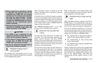 ● When a spare tire is mounted or a wheel           After the ignition switch is placed in the ON          Refer to “Seat belts” in the “Safety—Seats, seat
  is replaced, tire pressure will not be            position, this light comes on for about 2 seconds      belts and supplemental restraint system” section
  indicated, the TPMS will not function             and then turns off.                                    for precautions on seat belt usage.
  and the low tire pressure warning light           If the light comes on while the engine is stopped,
  will flash for approximately 1 minute.
                                                                                                                     Supplemental air bag warning
                                                    it may not be possible to free the steering lock or
  The light will remain on after 1 minute.          to start the engine. If the light comes on while the
                                                                                                                     light
  Contact your NISSAN dealer as soon as
                                                    engine is running, you can drive the vehicle. How-     When the ignition switch is placed in the ON or
  possible for tire replacement and/or
                                                    ever, in these cases, contact a NISSAN dealer for      START position, the supplemental air bag warn-
  system resetting.
                                                    repair as soon as possible.                            ing light illuminates for about 7 seconds and then
● Replacing tires with those not originally                                                                turns off. This means the system is operational.
  specified by NISSAN could affect the              See “NISSAN Intelligent Key™ ” in the “Pre-
  proper operation of the TPMS.                     driving checks and adjustments” section.               If any of the following conditions occur, the front
                                                                                                           air bag, side air bag, curtain air bag, and preten-
                                                              Seat belt warning light and
                    CAUTION                                                                                sioner seat belt systems need servicing and your
                                                              chime                                        vehicle must be taken to a NISSAN dealer:
● The TPMS is not a substitute for the
  regular tire pressure check. Be sure to           The light and chime remind you to fasten your           ● The supplemental air bag warning light re-
  check the tire pressure regularly.                seat belts. The light illuminates whenever the            mains on after approximately 7 seconds.
● If the vehicle is being driven at speeds          ignition switch is placed in the ON or START
                                                                                                            ● The supplemental air bag warning light
  of less than 16 MPH (25 km/h), the                position and remains illuminated until the driver’s
                                                                                                              flashes intermittently.
  TPMS may not operate correctly.                   seat belt is fastened. At the same time, the chime
                                                    sounds for about 6 seconds unless the driver’s          ● The supplemental air bag warning light does
● Be sure to install the specified size of          seat belt is securely fastened.                           not come on at all.
  tires to the 4 wheels correctly.
                                                    The seat belt warning light may also illuminate if     Unless checked and repaired, the supplemental
          NISSAN Intelligent Key™                   the front passenger’s seat belt is not fastened        restraint system (air bag system) and/or the pre-
          warning light                             when the front passenger’s seat is occupied. For       tensioners may not function properly. For addi-
                                                    7 seconds after the ignition switch is placed in       tional details see “Supplemental restraint sys-
The Intelligent Key warning light warns of a mal-   the ON position, the system does not activate the      tem” in the “Safety—Seats, seat belts and
function with the electrical steering lock system   warning light for the front passenger.                 supplemental restraint system” section of this
or the Intelligent Key system.                                                                             manual.
                                                                                                                     Instruments and controls 2-13




                                                                                   ੬ REVIEW COPY—2009 Maxima (max)
                                                                                   Owners Manual—USA_English (nna)
                                                                                   10/20/08—debbie ੭
 