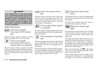 WARNING                                     Cruise main switch indicator                            High beam indicator light
If the supplemental air bag warning light                        light                                                   (blue)
is on, it could mean that the front air bag,
side air bag, curtain air bag systems (if so           The light comes on when the cruise control main        This blue light comes on when the headlight high
equipped) and/or pretensioner systems                  switch is pushed. The light goes out when the          beams are on and goes out when the low beams
will not operate in an accident. To help               main switch is pushed again. When the cruise           are selected.
avoid injury to yourself or others, have               main switch indicator light comes on, the cruise
                                                                                                              The high beam indicator light also comes on
your vehicle checked by a NISSAN dealer                control system is operational.
                                                                                                              when the passing signal is activated.
as soon as possible.
                                                                 Front fog light indicator light (if                     Malfunction indicator light
INDICATOR LIGHTS                                                 so equipped)                                            (MIL)
          Continuously Variable                        The front fog light indicator light illuminates when
                                                                                                              If the malfunction indicator light comes on steady
          Transmission (CVT) indicator                 the front fog lights are ON. See “Fog light switch”
                                                                                                              or blinks while the engine is running, it may indi-
          light                                        later in this section.
                                                                                                              cate a potential emission control and/or CVT
When the ignition switch is placed in the ON                     Front passenger air bag status               malfunction.
position, the light comes on for 2 seconds.                      light                                        The malfunction indicator light may also come on
                                                                                                              steady if the fuel-filler cap is loose or missing, or if
          Continuously Variable                        The front passenger air bag status light will be lit   the vehicle runs out of fuel. Check to make sure
          Transmission (CVT) position                  and the passenger front air bag will be OFF            the fuel-filler cap is installed and closed tightly,
          indicator light (if so equipped)             depending on how the front passenger seat is           and that the vehicle has at least 3 gallons (11.4
                                                       being used.                                            liters) of fuel in the fuel tank.
When the ignition switch is placed in the ON
                                                       For front passenger air bag status light operation,    After a few driving trips, the     light should
position, this indicator light shows the transmis-
sion shift selector position. See “Driving the ve-     see “Front passenger air bag and status light” in      turn off if no other potential emission control
hicle” in the “Starting and driving” section of this   the “Safety — Seats, seat belts and supplemental       system malfunction exists.
manual.                                                restraint system” section of this manual.
                                                                                                              If this indicator light comes on steady for 20
                                                                                                              seconds and then blinks for 10 seconds when
                                                                                                              the engine is not running, it indicates that the
2-14 Instruments and controls




                                                                                      ੬ REVIEW COPY—2009 Maxima (max)
                                                                                      Owners Manual—USA_English (nna)
                                                                                      10/20/08—debbie ੭
 