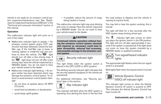 vehicle is not ready for an emission control sys-          – if possible, reduce the amount of cargo         the road surface is slippery and the vehicle is
tem inspection/maintenance test. See “Readi-                 being hauled or towed.                          nearing its traction limits.
ness for inspection/maintenance (I/M) test” in the
“Technical and consumer information” section of       The malfunction indicator light may stop blinking      You may feel or hear the system working; this is
this manual.                                          and come on steady. Have the vehicle inspected         normal.
                                                      by a NISSAN dealer. You do not need to have
Operation                                                                                                    The light will blink for a few seconds after the
                                                      your vehicle towed to the dealer.
                                                                                                             VDC system stops limiting wheel spin.
The malfunction indicator light will come on in
one of two ways:                                                            CAUTION                          The         indicator light also comes on when
                                                      Continued vehicle operation without hav-               you place the ignition switch in the ON position.
 ● Malfunction indicator light on steady — An
                                                      ing the emission control system checked                The light will turn off after approximately 2 sec-
   emission control system and/or CVT mal-
   function has been detected. Check the fuel-        and repaired as necessary could lead to                onds if the system is operational. If the light does
   filler cap. If the fuel-filler cap is loose or     poor driveability, reduced fuel economy,               not come on have the system checked by a
   missing, tighten or install the cap and con-       and possible damage to the emission con-               NISSAN dealer or qualified workshop.
   tinue to drive the vehicle. The            light   trol system.
                                                                                                                       Turn signal/hazard indicator
   should turn off after a few driving trips. If                 Security indicator light
   the         light does not turn off after a few
                                                                                                                       lights
   driving trips, have the vehicle inspected by a                                                            The appropriate light flashes when the turn signal
   NISSAN dealer. You do not need to have             This light blinks when the ignition switch is
                                                      placed in the OFF, LOCK or ACC position.               switch is activated.
   your vehicle towed to the dealer.
 ● Malfunction indicator light blinking — An en-      The blinking security indicator light indicates that   Both lights flash when the hazard switch is turned
   gine misfire has been detected which may           the security systems equipped on the vehicle are       on.
   damage the emission control system. To re-         operational.                                                     Vehicle Dynamic Control
   duce or avoid emission control system dam-         For additional information, see “Security sys-
   age:                                                                                                                (VDC) off indicator light
                                                      tems” later in this section.
   – do not drive at speeds above 45 MPH                                                                     This indicator light comes on when the Vehicle
        (72 km/h).
                                                                 Slip indicator light
                                                                                                             Dynamic Control off switch is pushed to OFF.
   – avoid hard acceleration or deceleration.                                                                This indicates the Vehicle Dynamic Control has
                                                      This indicator will blink when the VDC system is       been turned off.
    – avoid steep uphill grades.                      operating, thus alerting the driver to the fact that
                                                                                                                       Instruments and controls 2-15




                                                                                     ੬ REVIEW COPY—2009 Maxima (max)
                                                                                     Owners Manual—USA_English (nna)
                                                                                     10/20/08—debbie ੭
 