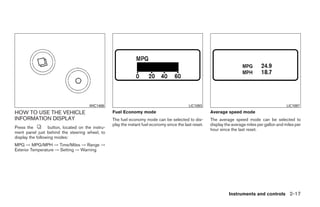 WIC1406                                                LIC1093                                              LIC1097
HOW TO USE THE VEHICLE                             Fuel Economy mode                                     Average speed mode
INFORMATION DISPLAY                                The fuel economy mode can be selected to dis-         The average speed mode can be selected to
                                                   play the instant fuel economy since the last reset.   display the average miles per gallon and miles per
Press the         button, located on the instru-                                                         hour since the last reset.
ment panel just behind the steering wheel, to
display the following modes:
MPG → MPG/MPH → Time/Miles → Range →
Exterior Temperature → Setting → Warning




                                                                                                                   Instruments and controls 2-17




                                                                                 ੬ REVIEW COPY—2009 Maxima (max)
                                                                                 Owners Manual—USA_English (nna)
                                                                                 10/20/08—debbie ੭
 