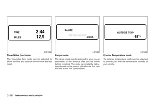 WIC1266                                               LIC1095                                          LIC1096
Time/Miles (km) mode                               Range mode                                           Exterior Temperature mode
The time/miles (km) mode can be selected to        The range mode can be selected to give you an        The exterior temperature mode can be selected
show the time and distance driven since the last   estimation of the distance that can be driven        to provide you with the temperature outside of
reset.                                             before refueling. The range is constantly calcu-     your vehicle.
                                                   lated based on the amount of fuel in the fuel tank
                                                   and the actual fuel consumption.




2-18 Instruments and controls




                                                                                 ੬ REVIEW COPY—2009 Maxima (max)
                                                                                 Owners Manual—USA_English (nna)
                                                                                 10/20/08—debbie ੭
 