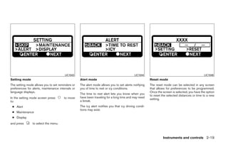 LIC1043                                              LIC1044                                            LIC1046
Setting mode                                       Alert mode                                           Reset mode
The setting mode allows you to set reminders or    The alert mode allows you to set alerts notifying    The reset mode can be selected in any screen
preferences for alerts, maintenance intervals or   you of time to rest or icy conditions.               that allows for preferences to be programmed.
language displays.                                                                                      Once the screen is selected, you have the option
                                                   The time to rest alert lets you know when you
                                                                                                        to reset the selected distances or time to a new
In the setting mode screen press       to move     have been traveling for a long time and may need
                                                                                                        setting.
to:                                                a break.
 ● Alert                                           The icy alert notifies you that icy driving condi-
                                                   tions may exist.
 ● Maintenance
 ● Display
and press       to select the menu.



                                                                                                                 Instruments and controls 2-19




                                                                                 ੬ REVIEW COPY—2009 Maxima (max)
                                                                                 Owners Manual—USA_English (nna)
                                                                                 10/20/08—debbie ੭
 