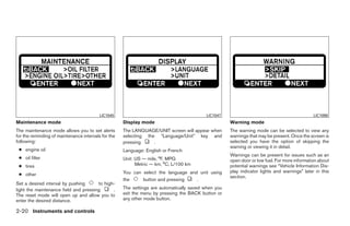 LIC1045                                         LIC1047                                             LIC1098
Maintenance mode                                     Display mode                                    Warning mode
The maintenance mode allows you to set alerts        The LANGUAGE/UNIT screen will appear when       The warning mode can be selected to view any
for the reminding of maintenance intervals for the   selecting the “Language/Unit” key and           warnings that may be present. Once the screen is
following:                                           pressing     .                                  selected you have the option of skipping the
                                                                                                     warning or viewing it in detail.
 ● engine oil                                        Language: English or French
                                                                                                     Warnings can be present for issues such as an
 ● oil filter                                        Unit: US — mile, °F, MPG                        open door or low fuel. For more information about
 ● tires                                                   Metric — km, °C, L/100 km                 potential warnings see “Vehicle Information Dis-
                                                     You can select the language and unit using      play indicator lights and warnings” later in this
 ● other                                                                                             section.
                                                     the     button and pressing    .
Set a desired interval by pushing      to high-
light the maintenance field and pressing      .      The settings are automatically saved when you
The reset mode will open up and allow you to         exit the menu by pressing the BACK button or
enter the desired distance.                          any other mode button.

2-20 Instruments and controls




                                                                                   ੬ REVIEW COPY—2009 Maxima (max)
                                                                                   Owners Manual—USA_English (nna)
                                                                                   10/20/08—debbie ੭
 