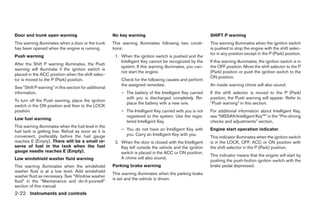 Door and trunk open warning                            No key warning                                      SHIFT P warning
This warning illuminates when a door or the trunk      This warning illuminates following two condi-       This warning illuminates when the ignition switch
has been opened when the engine is running.            tions:                                              is pushed to stop the engine with the shift selec-
                                                                                                           tor in any position except in the P (Park) position.
Push warning                                            1. When the ignition switch is pushed and the
                                                           Intelligent Key cannot be recognized by the     If this warning illuminates, the ignition switch is in
After the Shift P warning illuminates, the Push
                                                           system. If this warning illuminates, you can-   the OFF position. Move the shift selector to the P
warning will illuminate if the ignition switch is
                                                           not start the engine.                           (Park) position or push the ignition switch to the
placed in the ACC position when the shift selec-
                                                                                                           ON position.
tor is moved to the P (Park) position.                     Check for the following causes and perform
                                                           the assigned remedies:                          An inside warning chime will also sound.
See “Shift P warning” in this section for additional
information.                                               – The battery of the Intelligent Key carried    If the shift selector is moved to the P (Park)
                                                             with you is discharged completely. Re-        position, the Push warning will appear. Refer to
To turn off the Push warning, place the ignition
                                                             place the battery with a new one.             “Push warning” in this section.
switch in the ON position and then to the LOCK
position.                                                  – The Intelligent Key carried with you is not   For additional information about Intelligent Key,
                                                             registered to the system. Use the regis-      see “NISSAN Intelligent Key™” in the “Pre-driving
Low fuel warning
                                                             tered Intelligent Key.                        checks and adjustments” section.
This warning illuminates when the fuel level in the
fuel tank is getting low. Refuel as soon as it is          – You do not have an Intelligent Key with       Engine start operation indicator
convenient, preferably before the fuel gauge                 you. Carry an Intelligent Key with you.
                                                                                                           This indicator illuminates when the ignition switch
reaches E (Empty). There will be a small re-            2. When the door is closed with the Intelligent    is in the LOCK, OFF, ACC or ON position with
serve of fuel in the tank when the fuel                    Key left outside the vehicle and the ignition   the shift selector in the P (Park) position.
gauge needle reaches E (Empty).                            switch is placed in the ACC or ON position.
                                                                                                           This indicator means that the engine will start by
Low windshield washer fluid warning                        A chime will also sound.
                                                                                                           pushing the push-button ignition switch with the
This warning illuminates when the windshield           Parking brake warning                               brake pedal depressed.
washer fluid is at a low level. Add windshield
                                                       This warning illuminates when the parking brake
washer fluid as necessary. See “Window washer
                                                       is set and the vehicle is driven.
fluid” in the “Maintenance and do-it-yourself”
section of this manual.
2-22 Instruments and controls




                                                                                    ੬ REVIEW COPY—2009 Maxima (max)
                                                                                    Owners Manual—USA_English (nna)
                                                                                    10/20/08—debbie ੭
 