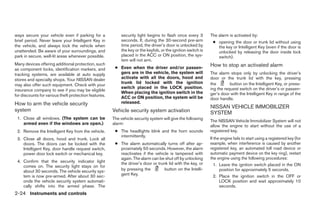 ways secure your vehicle even if parking for a             security light begins to flash once every 3        The alarm is activated by:
brief period. Never leave your Intelligent Key in          seconds. If, during the 30-second pre-arm           ● opening the door or trunk lid without using
the vehicle, and always lock the vehicle when              time period, the driver’s door is unlocked by         the key or Intelligent Key (even if the door is
unattended. Be aware of your surroundings, and             the key or the keyfob, or the ignition switch is      unlocked by releasing the door inside lock
park in secure, well-lit areas whenever possible.          placed in the ACC or ON position, the sys-            switch).
                                                           tem will not arm.
Many devices offering additional protection, such                                                             How to stop an activated alarm
as component locks, identification markers, and         ● Even when the driver and/or passen-
tracking systems, are available at auto supply            gers are in the vehicle, the system will            The alarm stops only by unlocking the driver’s
stores and specialty shops. Your NISSAN dealer            activate with all the doors, hood and               door or the trunk lid with the key, pressing
                                                          trunk lid locked with the ignition                  the        button on the Intelligent Key, or press-
may also offer such equipment. Check with your
                                                          switch placed in the LOCK position.                 ing the request switch on the driver’s or passen-
insurance company to see if you may be eligible
                                                          When placing the ignition switch in the             ger’s door with the Intelligent Key in range of the
for discounts for various theft protection features.      ACC or ON position, the system will be              door handle.
How to arm the vehicle security                           released.
                                                                                                              NISSAN VEHICLE IMMOBILIZER
system                                                 Vehicle security system activation                     SYSTEM
 1. Close all windows. (The system can be              The vehicle security system will give the following
                                                                                                              The NISSAN Vehicle Immobilizer System will not
    armed even if the windows are open.)               alarm:
                                                                                                              allow the engine to start without the use of a
 2. Remove the Intelligent Key from the vehicle.        ● The headlights blink and the horn sounds            registered key.
                                                          intermittently.
 3. Close all doors, hood and trunk. Lock all                                                                 If the engine fails to start using a registered key (for
    doors. The doors can be locked with the             ● The alarm automatically turns off after ap-         example, when interference is caused by another
    Intelligent Key, door handle request switch,          proximately 50 seconds. However, the alarm          registered key, an automated toll road device or
    power door lock switch or mechanical key.             reactivates if the vehicle is tampered with         automatic payment device on the key ring), restart
                                                          again. The alarm can be shut off by unlocking       the engine using the following procedures:
 4. Confirm that the security indicator light             the driver’s door or trunk lid with the key, or
    comes on. The security light stays on for                                                                   1. Leave the ignition switch placed in the ON
    about 30 seconds. The vehicle security sys-           by pressing the          button on the Intelli-           position for approximately 5 seconds.
    tem is now pre-armed. After about 30 sec-             gent Key.                                             2. Place the ignition switch in the OFF or
    onds the vehicle security system automati-                                                                      LOCK position and wait approximately 10
    cally shifts into the armed phase. The                                                                          seconds.
2-24 Instruments and controls




                                                                                     ੬ REVIEW COPY—2009 Maxima (max)
                                                                                     Owners Manual—USA_English (nna)
                                                                                     10/20/08—debbie ੭
 