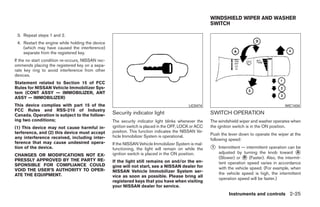 WINDSHIELD WIPER AND WASHER
                                                                                                       SWITCH

 3. Repeat steps 1 and 2.
 4. Restart the engine while holding the device
    (which may have caused the interference)
    separate from the registered key.
If the no start condition re-occurs, NISSAN rec-
ommends placing the registered key on a sepa-
rate key ring to avoid interference from other
devices.
Statement related to Section 15 of FCC
Rules for NISSAN Vehicle Immobilizer Sys-
tem (CONT ASSY — IMMOBILIZER, ANT
ASSY — IMMOBILIZER)
This device complies with part 15 of the                                                    LIC0474                                           WIC1434
FCC Rules and RSS-210 of Industry
Canada. Operation is subject to the follow-        Security indicator light                            SWITCH OPERATION
ing two conditions;                                The security indicator light blinks whenever the    The windshield wiper and washer operates when
(1) This device may not cause harmful in-          ignition switch is placed in the OFF, LOCK or ACC   the ignition switch is in the ON position.
terference, and (2) this device must accept        position. This function indicates the NISSAN Ve-
                                                   hicle Immobilizer System is operational.            Push the lever down to operate the wiper at the
any interference received, including inter-                                                            following speed:
ference that may cause undesired opera-            If the NISSAN Vehicle Immobilizer System is mal-
tion of the device.                                functioning, the light will remain on while the     ᭺
                                                                                                       1   Intermittent — intermittent operation can be
                                                   ignition switch is placed in the ON position.           adjusted by turning the knob toward ᭺     A
CHANGES OR MODIFICATIONS NOT EX-
                                                                                                           (Slower) or ᭺ (Faster). Also, the intermit-
                                                                                                                         B
PRESSLY APPROVED BY THE PARTY RE-                  If the light still remains on and/or the en-
SPONSIBLE FOR COMPLIANCE COULD                                                                             tent operation speed varies in accordance
                                                   gine will not start, see a NISSAN dealer for            with the vehicle speed. (For example, when
VOID THE USER’S AUTHORITY TO OPER-                 NISSAN Vehicle Immobilizer System ser-
ATE THE EQUIPMENT.                                                                                         the vehicle speed is high, the intermittent
                                                   vice as soon as possible. Please bring all
                                                                                                           operation speed will be faster.)
                                                   registered keys that you have when visiting
                                                   your NISSAN dealer for service.
                                                                                                                Instruments and controls 2-25




                                                                                ੬ REVIEW COPY—2009 Maxima (max)
                                                                                Owners Manual—USA_English (nna)
                                                                                10/20/08—debbie ੭
 