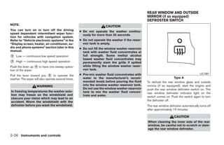 REAR WINDOW AND OUTSIDE
                                                                                                 MIRROR (if so equipped)
                                                                                                 DEFROSTER SWITCH
NOTE:
                                                                      CAUTION
You can turn on or turn off the driving              ● Do not operate the washer continu-
speed dependent intermittent wiper func-               ously for more than 30 seconds.
tion for vehicles with navigation system.
Refer to “Vehicle electronic systems” in the         ● Do not operate the washer if the reser-
“Display screen, heater, air conditioner, au-          voir tank is empty.
dio and phone systems” section later in this         ● Do not fill the window washer reservoir
manual.                                                tank with washer fluid concentrates at
᭺
2   Low — continuous low speed operation               full strength. Some methyl alcohol
                                                       based washer fluid concentrates may
᭺
3   High — continuous high speed operation             permanently stain the grille if spilled
Push the lever up ᭺ to have one sweep opera-
                   4                                   while filling the window washer reser-
tion of the wiper.                                     voir tank.
Pull the lever toward you ᭺ to operate the
                              5                      ● Pre-mix washer fluid concentrates with                                            LIC1387

washer. The wiper will also operate several times.     water to the manufacturer’s recom-                            Type A
                                                       mended levels before pouring the fluid    To defrost the rear window glass and outside
                    WARNING                            into the window washer reservoir tank.    mirrors (if so equipped), start the engine and
                                                       Do not use the window washer reservoir    push the rear window defroster switch on. The
In freezing temperatures the washer solu-              tank to mix the washer fluid concen-      rear window defroster indicator light on the
tion may freeze on the windshield and                  trate and water.                          switch comes on. Push the switch again to turn
obscure your vision which may lead to an
accident. Warm the windshield with the                                                           the defroster off.
defroster before you wash the windshield.                                                        The rear window defroster automatically turns off
                                                                                                 after approximately 15 minutes.

                                                                                                                     CAUTION
                                                                                                 When cleaning the inner side of the rear
                                                                                                 window, be careful not to scratch or dam-
                                                                                                 age the rear window defroster.

2-26 Instruments and controls




                                                                             ੬ REVIEW COPY—2009 Maxima (max)
                                                                             Owners Manual—USA_English (nna)
                                                                             10/20/08—debbie ੭
 