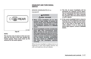 HEADLIGHT AND TURN SIGNAL
                                             SWITCH

                                             XENON HEADLIGHTS (if so                                ● The life of xenon headlights will be
                                             equipped)                                                shortened by frequent on-off opera-
                                                                                                      tion. It is generally desirable not to turn
                                                                                                      off the headlights for short intervals
                                                                  WARNING                             (for example, when the vehicle stops at
                                                          ᏘHIGH        VOLTAGE                        a traffic signal).

                                             ● When xenon headlights are on, they                   ● If the xenon headlight bulb is close to
                                               produce a high voltage. To prevent an                  burning out, the brightness will drasti-
                                               electric shock, never attempt to modify                cally decrease, the light will start blink-
                                               or disassemble. Always have your xe-                   ing, or the color of the light will be-
                                               non headlights replaced at a NISSAN                    come reddish. If one or more of the
                                               dealer.                                                above signs appear, contact a NISSAN
                                                                                                      dealer.
                                             ● Xenon headlights provide considerably
                                  LIC1388      more light than conventional head-
                 Type B                        lights. If they are not correctly aimed,
NOTE:                                          they might temporarily blind an oncom-
                                               ing driver or the driver ahead of you and
The top few rows of wires on the rear win-     cause a serious accident. If headlights
dow are not part of the rear window de-        are not aimed correctly, immediately
froster system. These wires make up the        take your vehicle to a NISSAN dealer
antenna for the audio system.                  and have the headlights adjusted
                                               correctly.
                                             When the xenon headlight is initially turned on, its
                                             brightness or color varies slightly. However, the
                                             color and brightness will soon stabilize.




                                                                                                            Instruments and controls 2-27




                                                                            ੬ REVIEW COPY—2009 Maxima (max)
                                                                            Owners Manual—USA_English (nna)
                                                                            10/20/08—debbie ੭
 