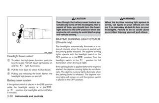 CAUTION                                           WARNING
                                                          Even though the battery saver feature au-              When the daytime running light system is
                                                          tomatically turns off the headlights after a           active, tail lights on your vehicle are not
                                                          period of time, you should turn the head-              on. It is necessary at dusk to turn on your
                                                          light switch to the OFF position when the              headlights. Failure to do so could cause
                                                          engine is not running to avoid discharging             an accident injuring yourself and others.
                                                          the vehicle battery.

                                                          DAYTIME RUNNING LIGHT SYSTEM
                                                          (Canada only)
                                                          The headlights automatically illuminate at a re-
                                                          duced intensity when the engine is started with
                                             WIC1438      the parking brake released. The daytime running
                                                          lights operate with the headlight switch in the
Headlight beam select                                     OFF position or in the          position. Turn the
᭺
1    To select the high beam function, push the           headlight switch to the           position for full
     lever forward. The high beam lights come on          illumination when driving at night.
     and the         light illuminates.                   If the parking brake is applied before the engine is
᭺
2    Pull the lever back to select the low beam.          started, the daytime running lights do not illumi-
                                                          nate. The daytime running lights illuminate when
᭺
3    Pulling and releasing the lever flashes the          the parking brake is released. The daytime run-
     headlight high beams on and off.                     ning lights will remain on until the ignition switch
Battery saver system                                      is placed in the OFF position.

If the ignition switch is placed in the OFF position
while the headlight switch is in the
or         position, the headlights will turn off after
5 minutes.
2-30 Instruments and controls




                                                                                         ੬ REVIEW COPY—2009 Maxima (max)
                                                                                         Owners Manual—USA_English (nna)
                                                                                         10/20/08—debbie ੭
 