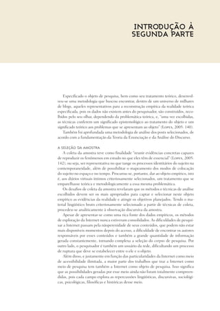 Introdução à
Segunda Parte
Especificado o objeto de pesquisa, bem como seu tratamento teórico, desenvol-
veu-se uma metodologia que buscou encontrar, dentro de um universo de milhares
de blogs, aqueles representativos para a reconstrução empírica da realidade teórica
especificada, pois os dados não existem antes do pesquisador, são construídos, reco-
lhidos pelo seu olhar, dependendo da problemática teórica, e, “uma vez escolhidas,
as técnicas conferem um significado epistemológico ao tratamento do objeto e um
significado teórico aos problemas que se apresentam ao objeto” (Lopes, 2005: 140).
Também foi aprofundada uma metodologia de análise dos posts selecionados, de
acordo com a fundamentação da Teoria da Enunciação e da Análise do Discurso.
A seleção da amostra
A coleta da amostra teve como finalidade “reunir evidências concretas capazes
de reproduzir os fenômenos em estudo no que eles têm de essencial” (Lopes, 2005:
142), ou seja, ser representativa no que tange os processos identitários do sujeito na
contemporaneidade, além de possibilitar o mapeamento dos modos de colocação
do sujeito no espaço e no tempo. Procurou-se, portanto, dar ao objeto empírico, isto
é, aos diários virtuais íntimos criteriosamente selecionados, um tratamento que se
emparelhasse teórica e metodologicamente a essa mesma problemática.
Os desafios de coleta da amostra revelaram que os métodos e técnicas de análise
escolhidos devem ser os mais apropriados para captar e selecionar neste objeto
empírico as evidências da realidade e atingir os objetivos planejados. Tendo o ma-
terial lingüístico bruto criteriosamente selecionado a partir de técnicas de coleta,
procedeu-se analiticamente à observação discursiva da amostra.
Apesar de apresentar-se como uma rica fonte dos dados empíricos, os métodos
de exploração da Internet nunca estiveram consolidados. As dificuldades de pesqui-
sar a Internet passam pela nãoperenidade de seus conteúdos, que podem não estar
mais disponíveis momentos depois do acesso, a dificuldade de encontrar os autores
responsáveis por esses conteúdos e também a grande quantidade de informação
gerada constantemente, tornando complexa a seleção do corpus de pesquisa. Por
outro lado, o pesquisador é também um usuário da rede, dificultando um processo
de ruptura que deve se estabelecer entre o ele e o objeto.
Além disso, e justamente em função das particularidades da Internet como meio
de acessibilidade ilimitada, a maior parte dos trabalhos que traz a Internet como
meio de pesquisa tem também a Internet como objeto de pesquisa. Isso significa
que as possibilidades geradas por esse meio ainda não foram totalmente compreen-
didas, pois cada campo explora as repercussões lingüísticas, discursivas, sociológi-
cas, psicológicas, filosóficas e históricas desse meio.
 