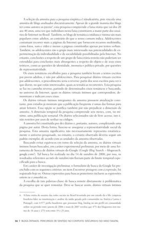 86	 |	 Blogs íntimos: Percursos de sentido no contexto discursivo do meio digital
A seleção da amostra para a pesquisa empírica é nãoaleatória, pois vincula uma
amostra de blogs analisados discursivamente. Apesar de a grande maioria dos blogs
ter como autores os jovens6
, esta pesquisa compreende a faixa etária que vai dos 20
aos 40 anos, uma vez que indivíduos nesta faixa constituem a maior parte dos usuá-
rios de Internet no Brasil. Também, os blogs de temática cotidiana e íntima são mais
populares entre adultos, ao contrário do que o senso comum indica. Adolescentes
costumam recorrer mais a páginas da Internet que fornecem recursos multimídia,
como fotos, som e vídeo e menos a páginas constituídas apenas por textos verbais.
Também, os adolescentes são o grupo mais interessado nas potencialidades de ex-
perimentação da individualidade e da sociabilidade possibilitadas pela Internet. No
entanto, conclusões a respeito de um grupo de faixa etária restrita não poderiam ser
estendidas para conclusões mais abrangentes a respeito do objeto e de seus eixos
teóricos, como as questões de identidade, memoria e público-privado, por questões
de representatividade.
Os eixos temáticos escolhidos para a pesquisa também levam a textos escritos
por jovens adultos, e não por adolescentes. Para pesquisar diários virtuais escritos
por adolescentes, o procedimento seria o reverso: partir dos seus escritos para ver o
que dizem, no que estão interessados, quais as temáticas recorrentes. Esta pesquisa
se faz no caminho reverso, partindo de determinados eixos temáticos e buscando,
no universo da Internet, quais os diários virtuais íntimos que correspondem, de-
monstram e indicam esses eixos.
Os diários virtuais íntimos integrantes da amostra possuem atualização cons-
tante, pois estudos já mostram que a publicação freqüente é umas das formas para
atrair leitores. Essa opção se justifica também por não prejudicar a dimensão da
amostra. A dimensão temporal da pesquisa compreende seis meses, com, no mí-
nimo, uma publicação semanal. Os diários selecionados são de livre acesso, isto é,
não restritos por usos de senhas ou códigos.
A amostra foi constituída por dez diários e, portanto, autores, completando uma
página por autor. Desta forma, buscou-se assegurar a representatividade social da
pesquisa. Esta amostra significativa não necessariamente representa estatistica-
mente o universo pesquisado, no entanto, o cenário observado deveria seguir um
padrão exemplar, de acordo com as unidades da amostra observadas.
Buscando evitar equívocos em torno da seleção da amostra, os diários virtuais
íntimos foram buscados, em caráter experimental preliminar, por meio de uma fer-
ramenta de busca de diários virtuais do Google (Google Blog Search – blogsearch.
google.com/). Tal busca foi realizada no dia 14 de outubro de 2008; por isso, os
resultados referentes ao mês de outubro não fizeram parte do limite temporal espe-
cificado para a busca.
Em caráter de investigação preliminar, o formulário de busca do Google foi pre-
enchido com os seguintes critérios: no item Encontrar postagens com a expressão, foi
registrado hoje eu. Outras expressões para buscas posteriores incluem as expressões
ontem eu e amanhã eu.
A escolha de tais palavras-chave de busca remete diretamente à problemática
da pesquisa que se quer remontar. Deve-se buscar assim, diários virtuais íntimos
6.	 A faixa etária do usuário das redes sociais no Brasil levantado por um estudo da e-life (empresa
brasileira líder na monitoração e análise da mídia gerada pelo consumidor na América Latina e
Portugal), com 4.977 perfis brasileiros que possuíam blog, fotolog ou um perfil em comunidade
online no período entre janeiro de 2006 e maio de 2007 revelou que 47% dos blogueiros tem me-
nos de 18 anos e 27% tem entre 19 e 25 anos.
 