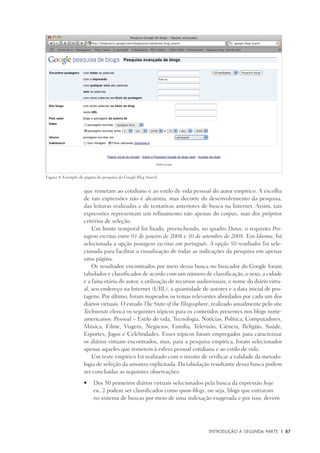 Introdução à Segunda Parte	 |	 87
que remetam ao cotidiano e ao estilo de vida pessoal do autor empírico. A escolha
de tais expressões não é aleatória, mas decorre do desenvolvimento da pesquisa,
das leituras realizadas e de tentativas anteriores de busca na Internet. Assim, tais
expressões representam um refinamento não apenas do corpus, mas dos próprios
critérios de seleção.
Um limite temporal foi fixado, preenchendo, no quadro Datas, o requisito Pos-
tagens escritas entre 01 de janeiro de 2008 e 30 de setembro de 2008. Em Idioma, foi
selecionada a opção postagens escritas em português. A opção 50 resultados foi sele-
cionada para facilitar a visualização de todas as indicações da pesquisa em apenas
uma página.
Os resultados encontrados por meio dessa busca no buscador do Google foram
tabulados e classificados de acordo com um número de classificação, o sexo, a cidade
e a faixa etária do autor, a utilização de recursos audiovisuais, o nome do diário virtu-
al, seu endereço na Internet (URL), a quantidade de autores e a data inicial de pos-
tagens. Por último, foram mapeados os temas relevantes abordados por cada um dos
diários virtuais. O estudo The State of the Blogosphere, realizado anualmente pelo site
Technorati elenca os seguintes tópicos para os conteúdos presentes nos blogs norte-
americanos: Pessoal – Estilo de vida, Tecnologia, Notícias, Política, Computadores,
Música, Filme, Viagem, Negócios, Família, Televisão, Ciência, Religião, Saúde,
Esportes, Jogos e Celebridades. Esses tópicos foram empregados para caracterizar
os diários virtuais encontrados, mas, para a pesquisa empírica, foram selecionados
apenas aqueles que remetem à esfera pessoal cotidiana e ao estilo de vida.
Um teste empírico foi realizado com o intuito de verificar a validade da metodo-
logia de seleção da amostra explicitada. Da tabulação resultante dessa busca podem
ser concluídas as seguintes observações:
	Dos 50 primeiros diários virtuais selecionados pela busca da expressão•	 hoje
eu, 2 podem ser classificados como spam-blogs, ou seja, blogs que entraram
no sistema de buscas por meio de uma indexação exagerada e por isso, devem
Figura 4: Exemplo de página de pesquisa do Google Blog Search
 